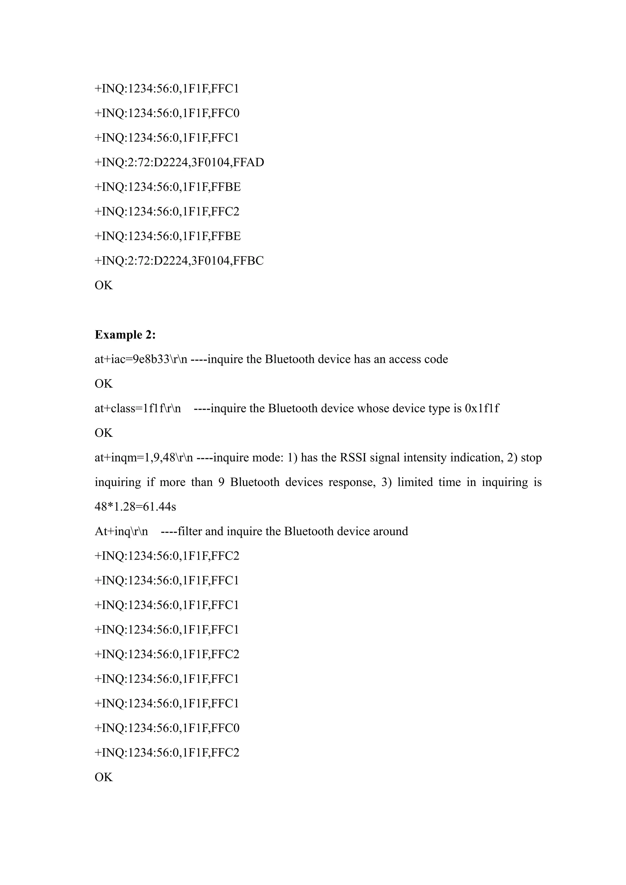 +INQ:1234:56:0,1F1F,FFC1
+INQ:1234:56:0,1F1F,FFC0
+INQ:1234:56:0,1F1F,FFC1
+INQ:2:72:D2224,3F0104,FFAD
+INQ:1234:56:0,1F1F,FFBE
+INQ:1234:56:0,1F1F,FFC2
+INQ:1234:56:0,1F1F,FFBE
+INQ:2:72:D2224,3F0104,FFBC
OK
Example 2:
at+iac=9e8b33rn ----inquire the Bluetooth device has an access code
OK
at+class=1f1frn ----inquire the Bluetooth device whose device type is 0x1f1f
OK
at+inqm=1,9,48rn ----inquire mode: 1) has the RSSI signal intensity indication, 2) stop
inquiring if more than 9 Bluetooth devices response, 3) limited time in inquiring is
48*1.28=61.44s
At+inqrn ----filter and inquire the Bluetooth device around
+INQ:1234:56:0,1F1F,FFC2
+INQ:1234:56:0,1F1F,FFC1
+INQ:1234:56:0,1F1F,FFC1
+INQ:1234:56:0,1F1F,FFC1
+INQ:1234:56:0,1F1F,FFC2
+INQ:1234:56:0,1F1F,FFC1
+INQ:1234:56:0,1F1F,FFC1
+INQ:1234:56:0,1F1F,FFC0
+INQ:1234:56:0,1F1F,FFC2
OK
 