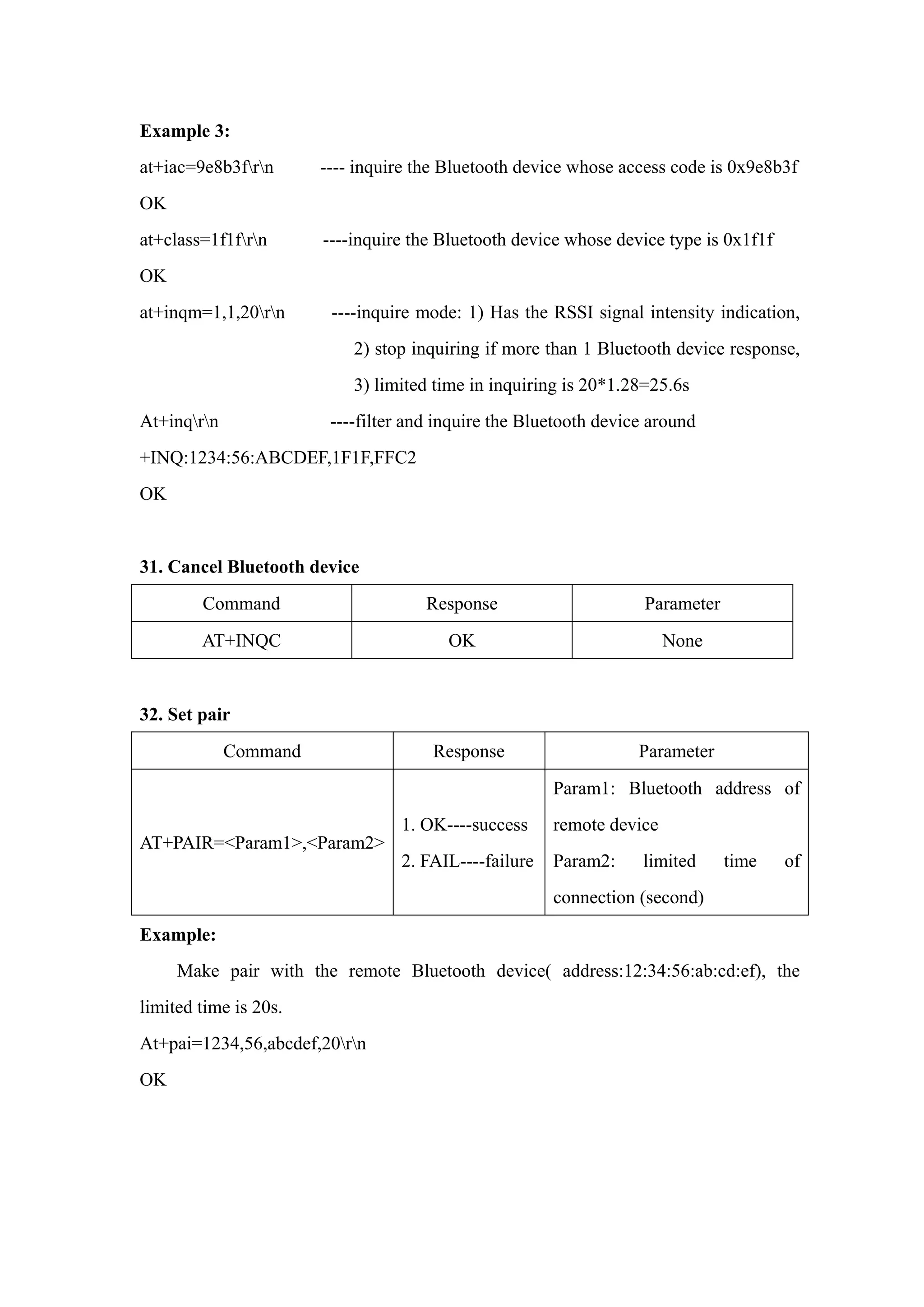 Example 3:
at+iac=9e8b3frn ---- inquire the Bluetooth device whose access code is 0x9e8b3f
OK
at+class=1f1frn ----inquire the Bluetooth device whose device type is 0x1f1f
OK
at+inqm=1,1,20rn ----inquire mode: 1) Has the RSSI signal intensity indication,
2) stop inquiring if more than 1 Bluetooth device response,
3) limited time in inquiring is 20*1.28=25.6s
At+inqrn ----filter and inquire the Bluetooth device around
+INQ:1234:56:ABCDEF,1F1F,FFC2
OK
31. Cancel Bluetooth device
Command Response Parameter
AT+INQC OK None
32. Set pair
Command Response Parameter
AT+PAIR=<Param1>,<Param2>
1. OK----success
2. FAIL----failure
Param1: Bluetooth address of
remote device
Param2: limited time of
connection (second)
Example:
Make pair with the remote Bluetooth device( address:12:34:56:ab:cd:ef), the
limited time is 20s.
At+pai=1234,56,abcdef,20rn
OK
 