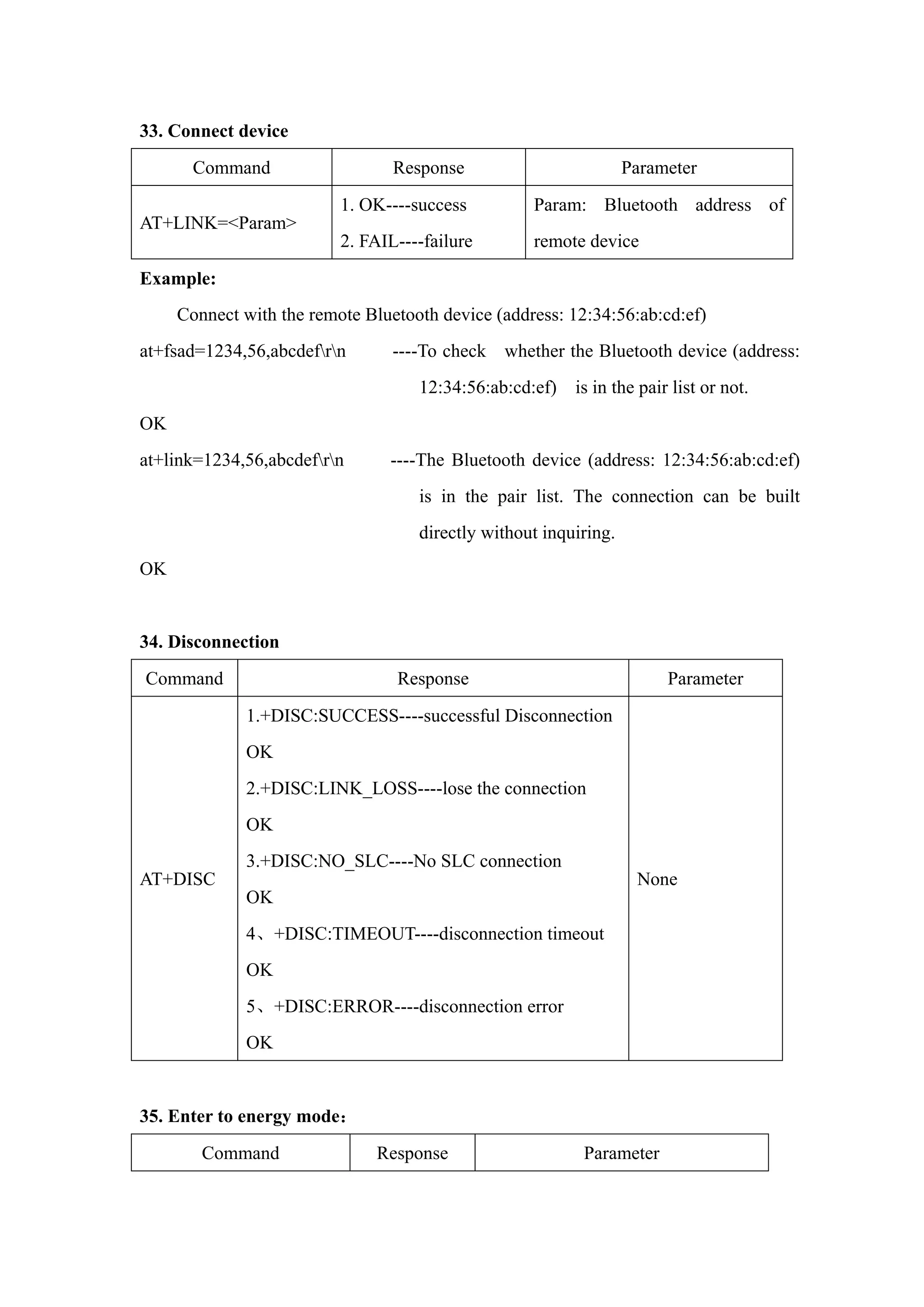 33. Connect device
Command Response Parameter
AT+LINK=<Param>
1. OK----success
2. FAIL----failure
Param: Bluetooth address of
remote device
Example:
Connect with the remote Bluetooth device (address: 12:34:56:ab:cd:ef)
at+fsad=1234,56,abcdefrn ----To check whether the Bluetooth device (address:
12:34:56:ab:cd:ef) is in the pair list or not.
OK
at+link=1234,56,abcdefrn ----The Bluetooth device (address: 12:34:56:ab:cd:ef)
is in the pair list. The connection can be built
directly without inquiring.
OK
34. Disconnection
Command Response Parameter
AT+DISC
1.+DISC:SUCCESS----successful Disconnection
OK
2.+DISC:LINK_LOSS----lose the connection
OK
3.+DISC:NO_SLC----No SLC connection
OK
4、+DISC:TIMEOUT----disconnection timeout
OK
5、+DISC:ERROR----disconnection error
OK
None
35. Enter to energy mode：
Command Response Parameter
 