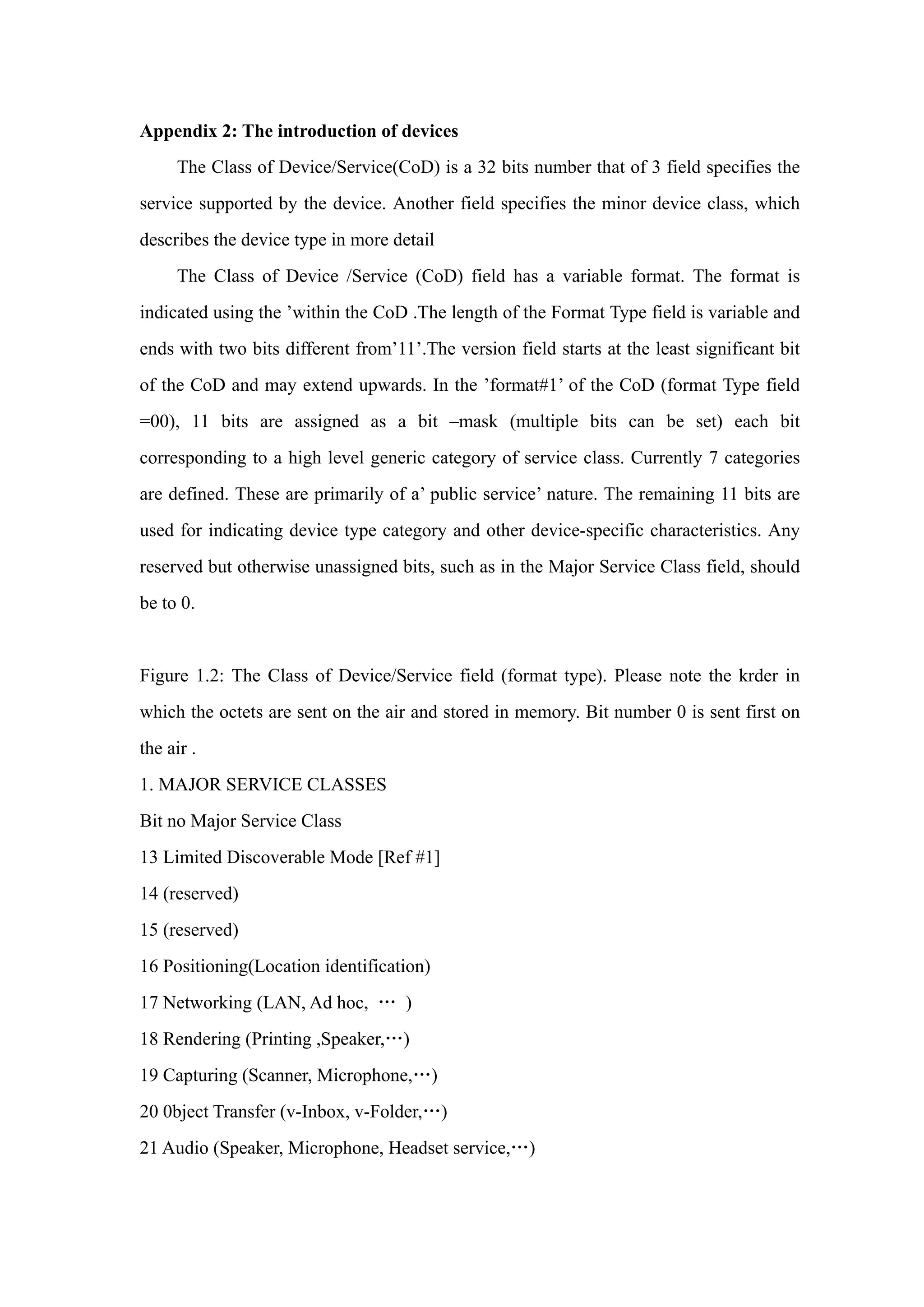 Appendix 2: The introduction of devices
The Class of Device/Service(CoD) is a 32 bits number that of 3 field specifies the
service supported by the device. Another field specifies the minor device class, which
describes the device type in more detail
The Class of Device /Service (CoD) field has a variable format. The format is
indicated using the ’within the CoD .The length of the Format Type field is variable and
ends with two bits different from’11’.The version field starts at the least significant bit
of the CoD and may extend upwards. In the ’format#1’ of the CoD (format Type field
=00), 11 bits are assigned as a bit –mask (multiple bits can be set) each bit
corresponding to a high level generic category of service class. Currently 7 categories
are defined. These are primarily of a’ public service’ nature. The remaining 11 bits are
used for indicating device type category and other device-specific characteristics. Any
reserved but otherwise unassigned bits, such as in the Major Service Class field, should
be to 0.
Figure 1.2: The Class of Device/Service field (format type). Please note the krder in
which the octets are sent on the air and stored in memory. Bit number 0 is sent first on
the air .
1. MAJOR SERVICE CLASSES
Bit no Major Service Class
13 Limited Discoverable Mode [Ref #1]
14 (reserved)
15 (reserved)
16 Positioning(Location identification)
17 Networking (LAN, Ad hoc, … )
18 Rendering (Printing ,Speaker,…)
19 Capturing (Scanner, Microphone,…)
20 0bject Transfer (v-Inbox, v-Folder,…)
21 Audio (Speaker, Microphone, Headset service,…)
 
