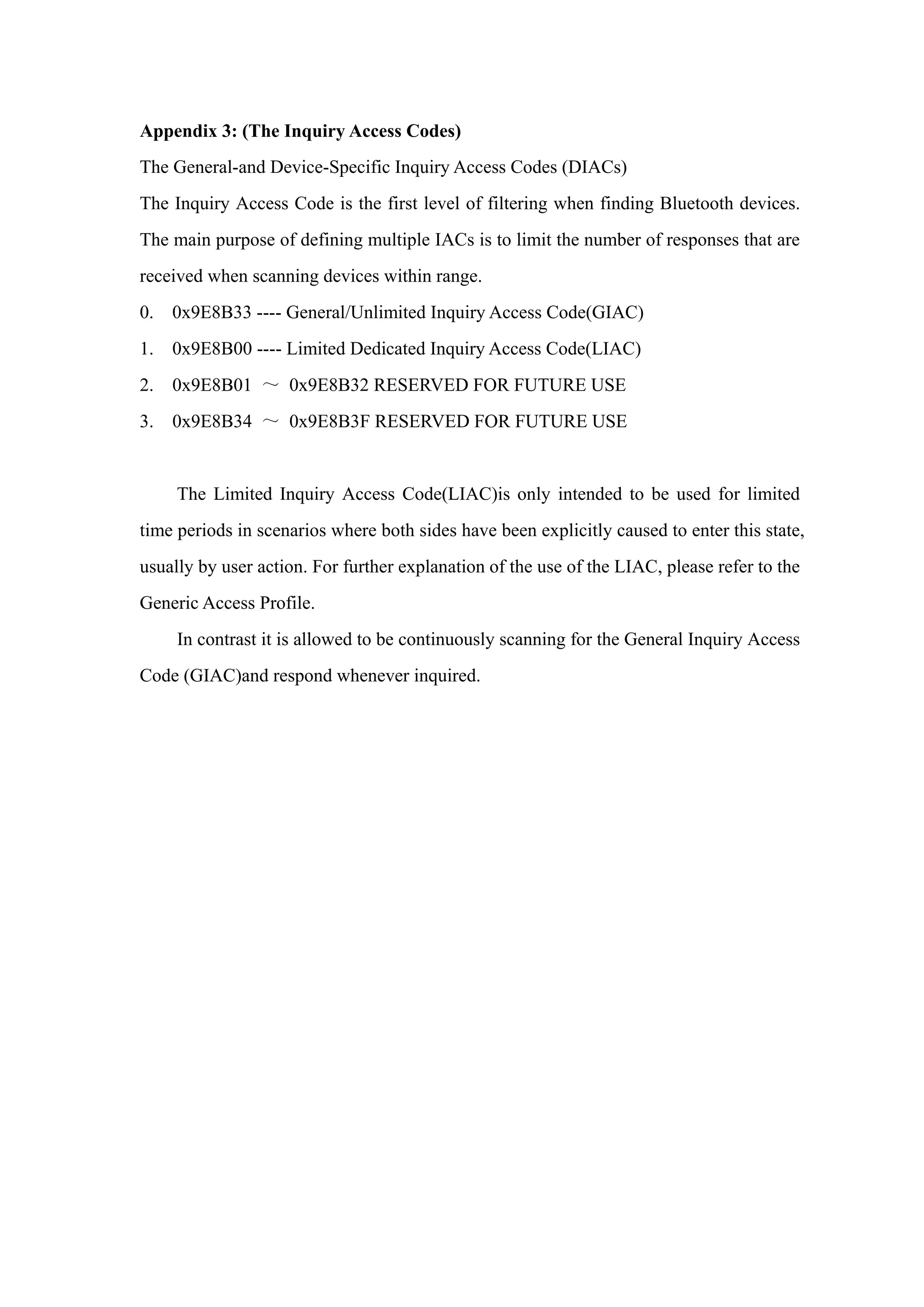 Appendix 3: (The Inquiry Access Codes)
The General-and Device-Specific Inquiry Access Codes (DIACs)
The Inquiry Access Code is the first level of filtering when finding Bluetooth devices.
The main purpose of defining multiple IACs is to limit the number of responses that are
received when scanning devices within range.
0. 0x9E8B33 ---- General/Unlimited Inquiry Access Code(GIAC)
1. 0x9E8B00 ---- Limited Dedicated Inquiry Access Code(LIAC)
2. 0x9E8B01 ～ 0x9E8B32 RESERVED FOR FUTURE USE
3. 0x9E8B34 ～ 0x9E8B3F RESERVED FOR FUTURE USE
The Limited Inquiry Access Code(LIAC)is only intended to be used for limited
time periods in scenarios where both sides have been explicitly caused to enter this state,
usually by user action. For further explanation of the use of the LIAC, please refer to the
Generic Access Profile.
In contrast it is allowed to be continuously scanning for the General Inquiry Access
Code (GIAC)and respond whenever inquired.
 
