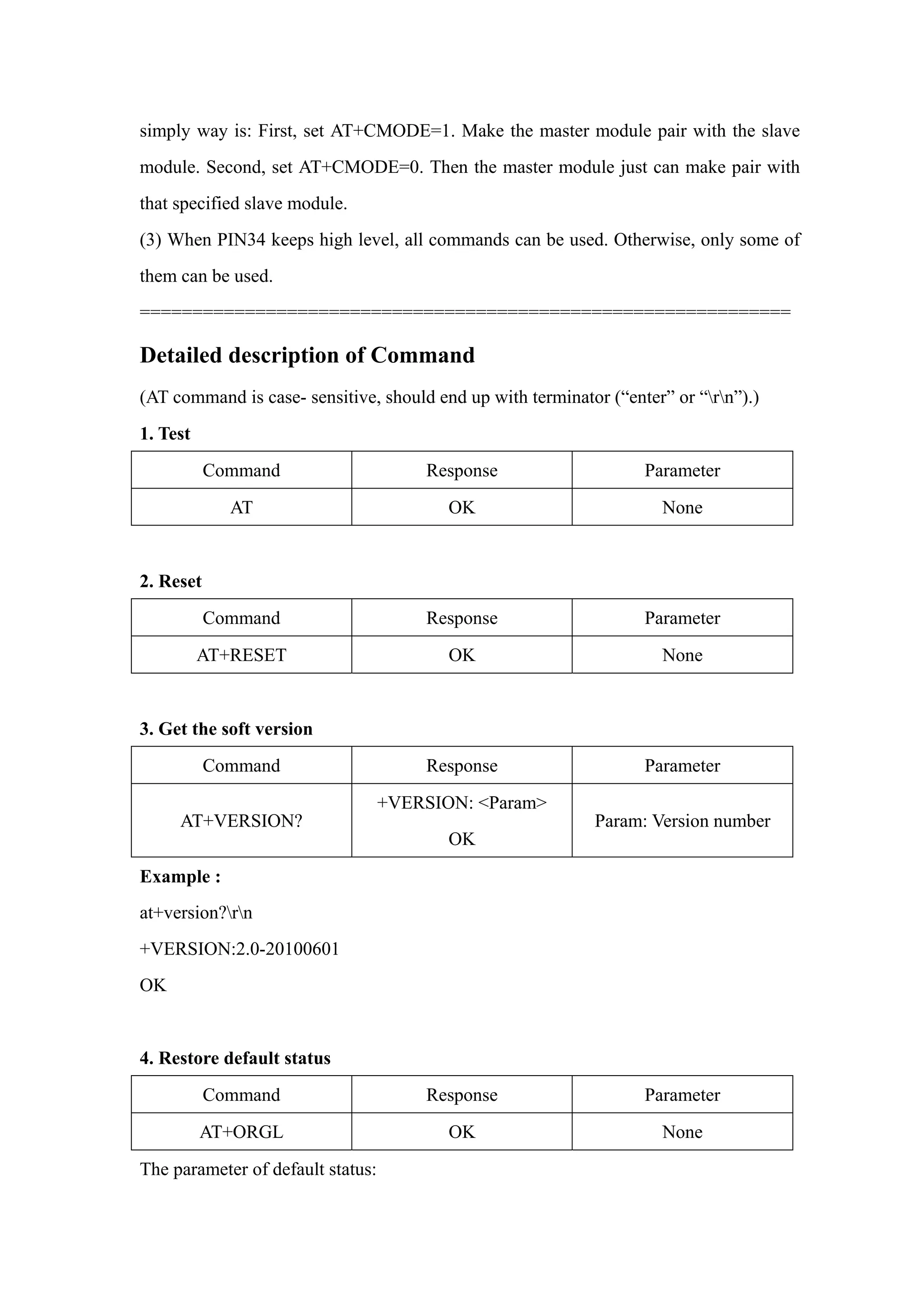 simply way is: First, set AT+CMODE=1. Make the master module pair with the slave
module. Second, set AT+CMODE=0. Then the master module just can make pair with
that specified slave module.
(3) When PIN34 keeps high level, all commands can be used. Otherwise, only some of
them can be used.
==============================================================
Detailed description of Command
(AT command is case- sensitive, should end up with terminator (“enter” or “rn”).)
1. Test
Command Response Parameter
AT OK None
2. Reset
Command Response Parameter
AT+RESET OK None
3. Get the soft version
Command Response Parameter
AT+VERSION?
+VERSION: <Param>
OK
Param: Version number
Example :
at+version?rn
+VERSION:2.0-20100601
OK
4. Restore default status
Command Response Parameter
AT+ORGL OK None
The parameter of default status:
 