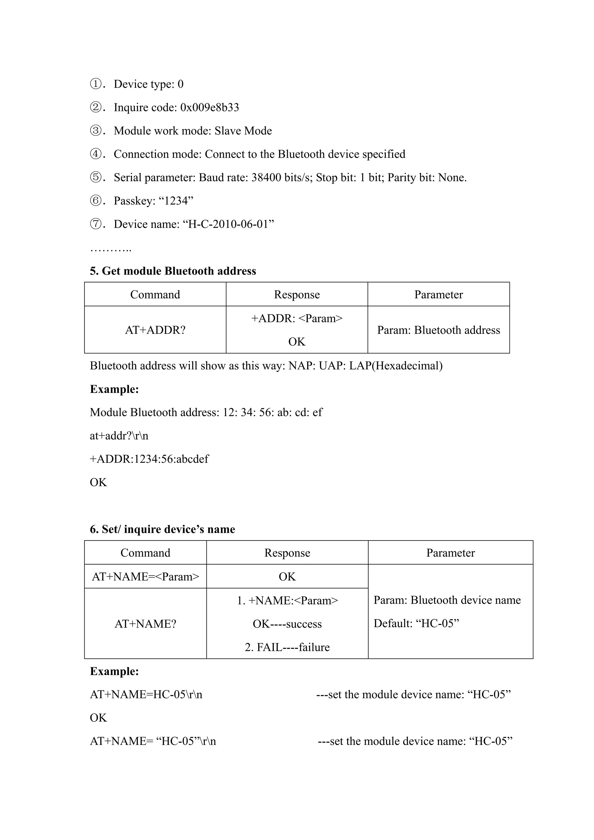 ①．Device type: 0
②．Inquire code: 0x009e8b33
③．Module work mode: Slave Mode
④．Connection mode: Connect to the Bluetooth device specified
⑤．Serial parameter: Baud rate: 38400 bits/s; Stop bit: 1 bit; Parity bit: None.
⑥．Passkey: “1234”
⑦．Device name: “H-C-2010-06-01”
………..
5. Get module Bluetooth address
Command Response Parameter
AT+ADDR?
+ADDR: <Param>
OK
Param: Bluetooth address
Bluetooth address will show as this way: NAP: UAP: LAP(Hexadecimal)
Example:
Module Bluetooth address: 12: 34: 56: ab: cd: ef
at+addr?rn
+ADDR:1234:56:abcdef
OK
6. Set/ inquire device’s name
Command Response Parameter
AT+NAME=<Param> OK
AT+NAME?
1. +NAME:<Param>
OK----success
2. FAIL----failure
Param: Bluetooth device name
Default: “HC-05”
Example:
AT+NAME=HC-05rn ---set the module device name: “HC-05”
OK
AT+NAME= “HC-05”rn ---set the module device name: “HC-05”
 
