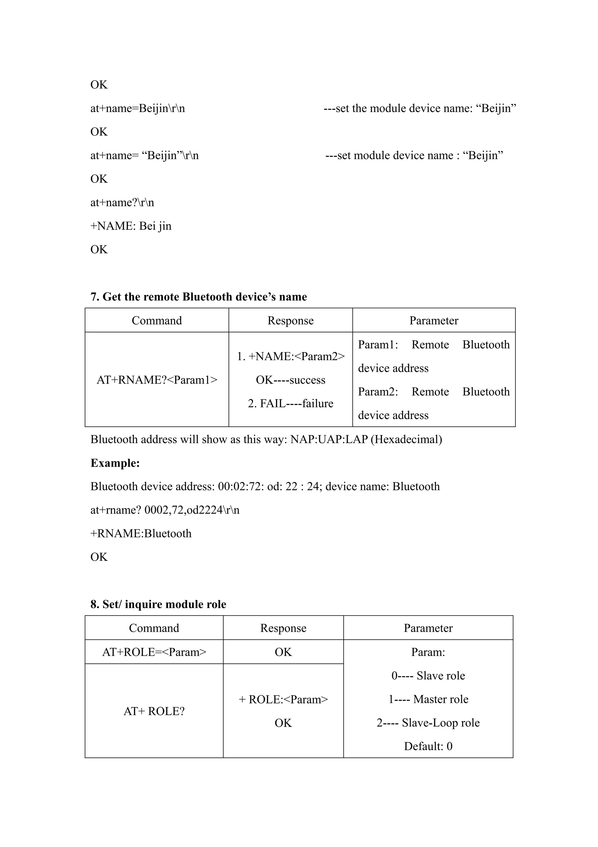 OK
at+name=Beijinrn ---set the module device name: “Beijin”
OK
at+name= “Beijin”rn ---set module device name : “Beijin”
OK
at+name?rn
+NAME: Bei jin
OK
7. Get the remote Bluetooth device’s name
Command Response Parameter
AT+RNAME?<Param1>
1. +NAME:<Param2>
OK----success
2. FAIL----failure
Param1: Remote Bluetooth
device address
Param2: Remote Bluetooth
device address
Bluetooth address will show as this way: NAP:UAP:LAP (Hexadecimal)
Example:
Bluetooth device address: 00:02:72: od: 22 : 24; device name: Bluetooth
at+rname? 0002,72,od2224rn
+RNAME:Bluetooth
OK
8. Set/ inquire module role
Command Response Parameter
AT+ROLE=<Param> OK
AT+ ROLE?
+ ROLE:<Param>
OK
Param:
0---- Slave role
1---- Master role
2---- Slave-Loop role
Default: 0
 