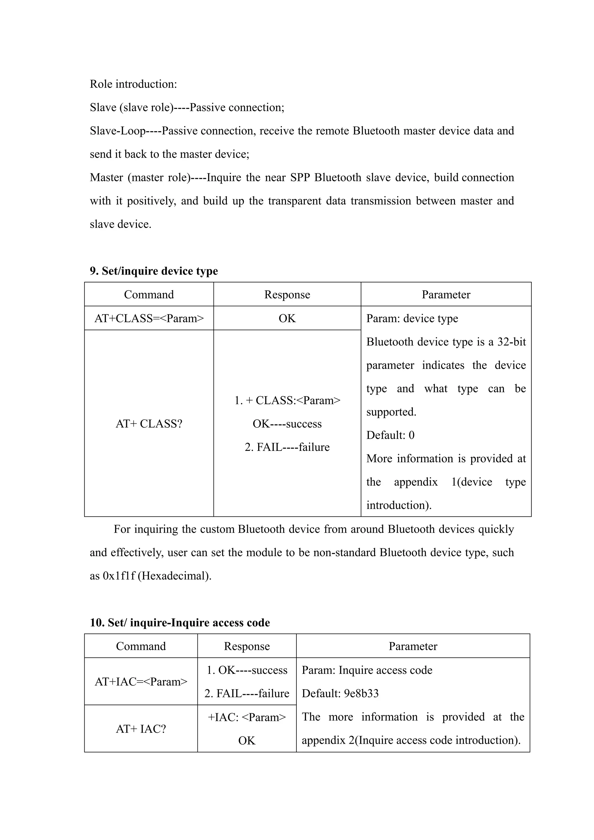 Role introduction:
Slave (slave role)----Passive connection;
Slave-Loop----Passive connection, receive the remote Bluetooth master device data and
send it back to the master device;
Master (master role)----Inquire the near SPP Bluetooth slave device, build connection
with it positively, and build up the transparent data transmission between master and
slave device.
9. Set/inquire device type
Command Response Parameter
AT+CLASS=<Param> OK
AT+ CLASS?
1. + CLASS:<Param>
OK----success
2. FAIL----failure
Param: device type
Bluetooth device type is a 32-bit
parameter indicates the device
type and what type can be
supported.
Default: 0
More information is provided at
the appendix 1(device type
introduction).
For inquiring the custom Bluetooth device from around Bluetooth devices quickly
and effectively, user can set the module to be non-standard Bluetooth device type, such
as 0x1f1f (Hexadecimal).
10. Set/ inquire-Inquire access code
Command Response Parameter
AT+IAC=<Param>
1. OK----success
2. FAIL----failure
AT+ IAC?
+IAC: <Param>
OK
Param: Inquire access code
Default: 9e8b33
The more information is provided at the
appendix 2(Inquire access code introduction).
 