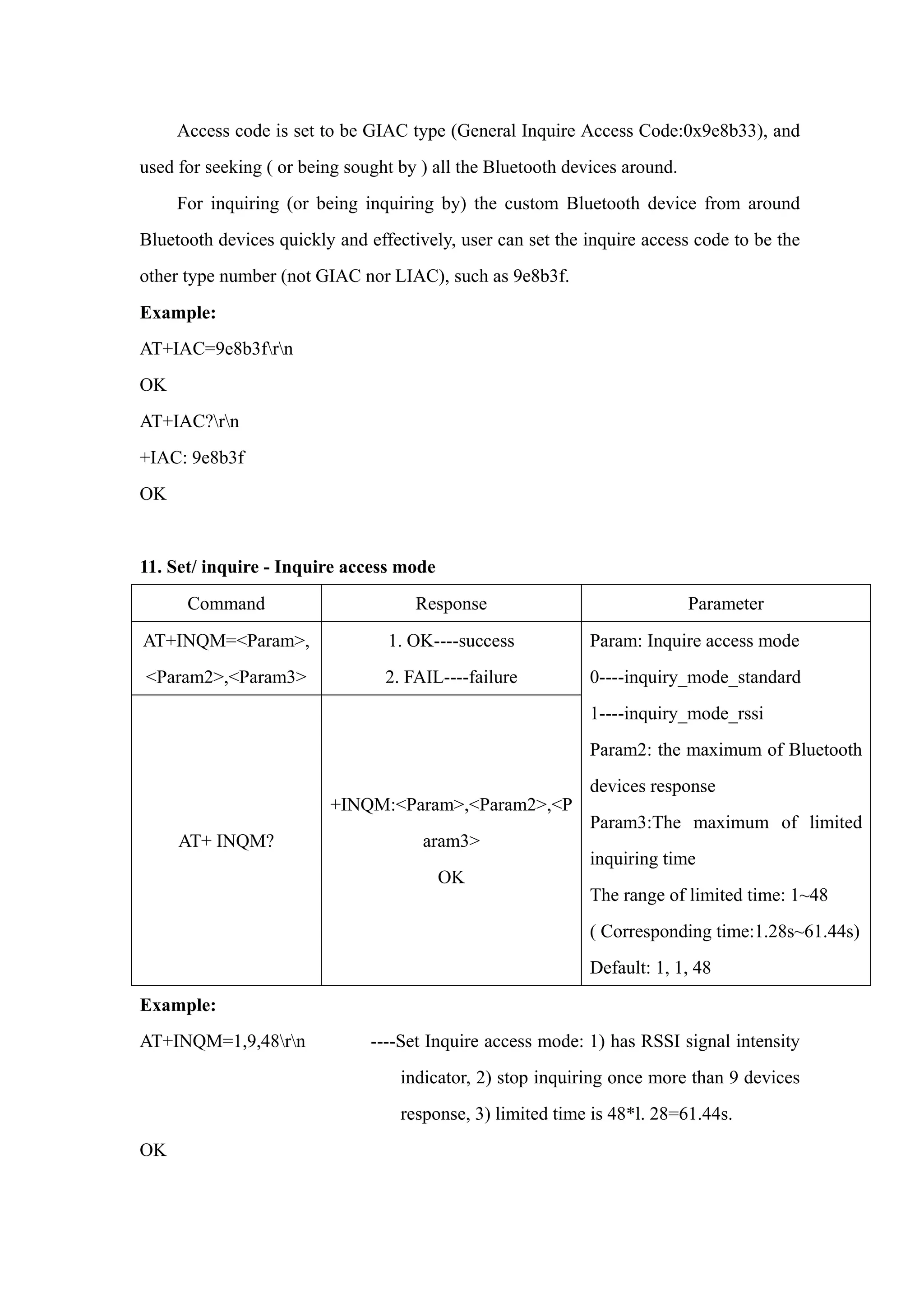 Access code is set to be GIAC type (General Inquire Access Code:0x9e8b33), and
used for seeking ( or being sought by ) all the Bluetooth devices around.
For inquiring (or being inquiring by) the custom Bluetooth device from around
Bluetooth devices quickly and effectively, user can set the inquire access code to be the
other type number (not GIAC nor LIAC), such as 9e8b3f.
Example:
AT+IAC=9e8b3frn
OK
AT+IAC?rn
+IAC: 9e8b3f
OK
11. Set/ inquire - Inquire access mode
Command Response Parameter
AT+INQM=<Param>,
<Param2>,<Param3>
1. OK----success
2. FAIL----failure
AT+ INQM?
+INQM:<Param>,<Param2>,<P
aram3>
OK
Param: Inquire access mode
0----inquiry_mode_standard
1----inquiry_mode_rssi
Param2: the maximum of Bluetooth
devices response
Param3:The maximum of limited
inquiring time
The range of limited time: 1~48
( Corresponding time:1.28s~61.44s)
Default: 1, 1, 48
Example:
AT+INQM=1,9,48rn ----Set Inquire access mode: 1) has RSSI signal intensity
indicator, 2) stop inquiring once more than 9 devices
response, 3) limited time is 48*l. 28=61.44s.
OK
 