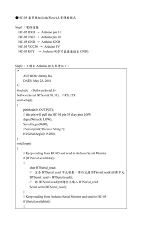 ●HC-05 藍芽模組從端(Slave)正常傳輸模式
Step1：電路連接
HC-05 RXD → Arduino pin 11
HC-05 TXD → Arduino pin 10
HC-05 GND → Arduino GND
HC-05 VCC50 → Arduino 5V
HC-05 KEY → Arduino 9(亦可直接連接至 GND)
Step2：上傳至 Arduino 程式參考如下：
/*
AUTHOR: Jimmy Hu
DATE: May 23, 2016
*/
#include <SoftwareSerial.h>
SoftwareSerial BTSerial(10, 11); // RX | TX
void setup()
{
pinMode(9, OUTPUT);
// this pin will pull the HC-05 pin 34 (key pin) LOW
digitalWrite(9, LOW);
Serial.begin(9600);
//Serial.print("Receive String:");
BTSerial.begin(115200);
}
void loop()
{
// Keep reading from HC-05 and send to Arduino Serial Monitor
if (BTSerial.available())
{
char BTSerial_read;
// 宣告 BTSerial_read 字元變數，用於記錄 BTSerial.read()回傳字元
BTSerial_read = BTSerial.read();
// 將 BTSerial.read()回傳字元填入 BTSerial_read
Serial.write(BTSerial_read);
}
// Keep reading from Arduino Serial Monitor and send to HC-05
if (Serial.available())
{
 