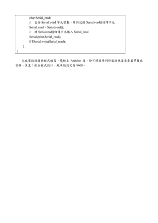 char Serial_read;
// 宣告 Serial_read 字元變數，用於記錄 Serial.read()回傳字元
Serial_read = Serial.read();
// 將 Serial.read()回傳字元填入 Serial_read
Serial.print(Serial_read);
BTSerial.write(Serial_read);
}
}
完成電路連接與程式編寫、燒錄至 Arduino 後，即可開啟序列埠監控視窗查看藍芽接收
資料。注意：配合程式設計，鮑率請設定為 9600。
 