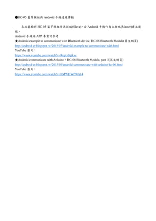 ●HC-05 藍芽模組與 Android 手機連線傳輸
在此實驗將 HC-05 藍芽模組作為從端(Slave)，由 Android 手機作為主控端(Master)建立連
線。
Android 手機端 APP 專案可參考
★Android example to communicate with Bluetooth device, HC-06 Bluetooth Module(英文網頁)
http://android-er.blogspot.tw/2015/07/android-example-to-communicate-with.html
YouTube 影片：
https://www.youtube.com/watch?v=RepIz0gtkxc
★Android communicate with Arduino + HC-06 Bluetooth Module, part II(英文網頁)
http://android-er.blogspot.tw/2015/10/android-communicate-with-arduino-hc-06.html
YouTube 影片：
https://www.youtube.com/watch?v=ItMWHWPWA14
 