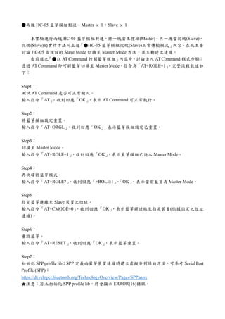 ●兩塊 HC-05 藍芽模組對連－Master × 1 + Slave × 1
本實驗進行兩塊 HC-05 藍芽模組對連，將一塊當主控端(Master)，另一塊當從端(Slave)。
從端(Slave)的實作方法同上述「●HC-05 藍芽模組從端(Slave)正常傳輸模式」內容。在此主要
討論 HC-05 由預設的 Slave Mode 切換至 Master Mode 方法，並主動建立連線。
由前述之「●以 AT Command 控制藍芽模組」內容中，討論進入 AT Command 模式步驟；
透過 AT Command 即可將藍芽切換至 Master Mode，指令為「AT+ROLE=1」。完整流程敘述如
下：
Step1：
測試 AT Command 是否可正常輸入。
輸入指令「AT」，收到回應「OK」，表示 AT Command 可正常執行。
Step2：
將藍芽模組設定重置。
輸入指令「AT+ORGL」，收到回應「OK」，表示藍芽模組設定已重置。
Step3：
切換至 Master Mode。
輸入指令「AT+ROLE=1」，收到回應「OK」，表示藍芽模組已進入 Master Mode。
Step4：
再次確認藍芽模式。
輸入指令「AT+ROLE?」，收到回應「+ROLE:1」、「OK」，表示當前藍芽為 Master Mode。
Step5：
指定藍芽連線至 Slave 裝置之位址。
輸入指令「AT+CMODE=0」，收到回應「OK」，表示藍芽將連線至指定裝置(依據設定之位址
連線)。
Step6：
重啟藍芽。
輸入指令「AT+RESET」，收到回應「OK」，表示藍芽重置。
Step7：
初始化 SPP profile lib；SPP 定義兩藍芽裝置連線時建立虛擬串列埠的方法。可參考 Serial Port
Profile (SPP)：
https://developer.bluetooth.org/TechnologyOverview/Pages/SPP.aspx
★注意：若未初始化 SPP profile lib，將會顯示 ERROR(16)錯誤。
 