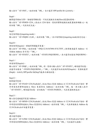 輸入指令「AT+INIT」，收到回應「OK」，表示藍芽 SPP profile lib 已初始化。
Step8：
觀察藍芽模組 LED，為緩慢閃爍狀態，可設定連線至從端(Slave)裝置配對碼。
輸入指令「AT+PSWD=1234」(在此以 1234 為例，需依照實際連線從端裝置配對碼輸入)，收
到回應「OK」，代表設定完成。
Step9：
設定詢問模式(inquiring mode)。
輸入指令「AT+INQM=1,9,48」，收到回應「OK」，表示詢問模式(inquiring mode)設定完成。
Step10：
開始詢問(Inquire)，將搜尋周遭藍芽裝置。
輸入指令「AT+INQ」，收到回應「+INQ:12:34:567890:1F1F,7FFF」(該參數為藍芽 Address，不
同模組 Address 亦不同)、「OK」。
輸入指令「AT+STATE?」，收到回應「+STATE:INQUIRING」，表示藍芽狀態為 INQUIRING。
Step11：
結束詢問(Inquire)。
輸入指令「AT+INQC」，收到回應「OK」時，需再次輸入指令「AT+STATE?」確認藍芽狀態，
若藍芽回應為「+STATE:INQUIRING」、「OK」，代表藍芽未結束詢問(Inquire)，需重啟藍芽
(Step6)、初始化 SPP profile lib(Step7)後再次確認狀態。
Step12：
配對藍芽裝置。
輸入指令「AT+FSAD=1234,56,abcdef」(在此 Slave 裝置 Address 以 12:34:56:ab:cd:ef 為例，實
作時需依照實際連線之 Slave 裝置修改 Address)，收到回應「OK」後，再次輸入指令
「AT+STATE?」確認藍芽狀態，若回應為「+STATE:PAIRED」，代表裝置配對成功。
Step13：
輸入指定連線藍芽裝置 Address。
輸入指令「AT+BIND=1234,56,abcdef」(在此 Slave 裝置 Address 以 12:34:56:ab:cd:ef 為例，實
作時需依照實際連線之 Slave 裝置修改 Address)，收到回應「OK」，代表將連線至 Address 為
12:34:56:ab:cd:ef 的藍芽裝置。
Step14：
建立藍芽連線。
輸入指令「AT+LINK=1234,56,abcdef」(在此 Slave 裝置 Address 以 12:34:56:ab:cd:ef 為例，實
作時需依照實際連線之 Slave 裝置修改 Address)，收到回應「OK」，代表藍芽已連線。
 