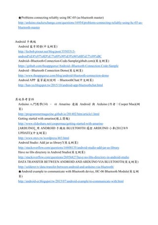 ★Problems connecting reliably using HC-05 (as bluetooth master)
http://arduino.stackexchange.com/questions/16954/problems-connecting-reliably-using-hc-05-as-
bluetooth-master
Android 手機端
Android 藍牙開發(中文網頁)
http://fecbob.pixnet.net/blog/post/35503513-
android%E8%97%8D%E7%89%99%E9%96%8B%E7%99%BC
Android--Bluetooth-Connection-Code-Sample(github.com)(英文網頁)
https://github.com/theappguruz/Android--Bluetooth-Connection-Code-Sample
Android - Bluetooth Connection Demo(英文網頁)
http://www.theappguruz.com/blog/android-bluetooth-connection-demo
Android APP 藍芽範例說明 – BluetoothChat(中文網頁)
http://han-ya.blogspot.tw/2015/10/android-app-bluetoothchat.html
其他參考資料
Arduino 入門教學(14) – 以 Amarino 連接 Android 與 Arduino (作者：Cooper Maa)(網
頁)
http://programmermagazine.github.io/201402/htm/article1.html
Getting started with amarino(線上簡報)
http://www.slideshare.net/coopermaa/getting-started-with-amarino
[ARDUINO]_用 ANDROID 手機經 BLUETOOTH 遙控 ARDUINO 小車(2012/8/9
UPDATE)(中文網頁)
http://www.ntex.tw/wordpress/463.html
Android Studio: Add jar as library?(英文網頁)
http://stackoverflow.com/questions/16608135/android-studio-add-jar-as-library
Have no libs directory in Android Studio(英文網頁)
http://stackoverflow.com/questions/26956827/have-no-libs-directory-in-android-studio
DATA TRANSFER BETWEEN ANDROID AND ARDUINO VIA BLUETOOTH(英文網頁)
http://solderer.tv/data-transfer-between-android-and-arduino-via-bluetooth/
★Android example to communicate with Bluetooth device, HC-06 Bluetooth Module(英文網
頁)
http://android-er.blogspot.tw/2015/07/android-example-to-communicate-with.html
 