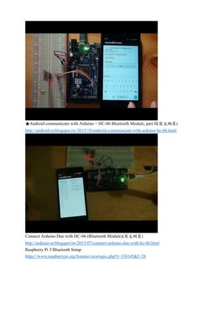 ★Android communicate with Arduino + HC-06 Bluetooth Module, part II(英文網頁)
http://android-er.blogspot.tw/2015/10/android-communicate-with-arduino-hc-06.html
Connect Arduino Due with HC-06 (Bluetooth Module)(英文網頁)
http://arduino-er.blogspot.tw/2015/07/connect-arduino-due-with-hc-06.html
Raspberry Pi 3 Bluetooth Setup
https://www.raspberrypi.org/forums/viewtopic.php?t=138145&f=28
 