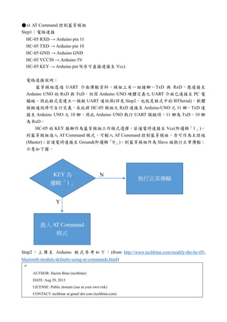 ●以 AT Command 控制藍芽模組
Step1：電路連接
HC-05 RXD → Arduino pin 11
HC-05 TXD → Arduino pin 10
HC-05 GND → Arduino GND
HC-05 VCC50 → Arduino 5V
HC-05 KEY → Arduino pin 9(亦可直接連接至 Vcc)
電路連接說明：
藍芽模組透過 UART 介面傳輸資料，模組上有一組接腳－TxD 與 RxD，應連接至
Arduino UNO 的 RxD 與 TxD，但因 Arduino UNO 硬體定義之 UART 介面已連接至 PC 電
腦端，因此程式需建立一模擬 UART 通訊埠(詳見 Step2，也就是程式中的 BTSerial)，軟體
模擬通訊埠可自行定義，在此將 HC-05 模組之 RxD 連接至 Arduino UNO 之 11 腳，TxD 連
接至 Arduino UNO 之 10 腳，因此 Arduino UNO 執行 UART 模擬時，11 腳為 TxD，10 腳
為 RxD。
HC-05 的 KEY 接腳作為藍芽模組工作模式選擇，若通電時連接至 Vcc(即邏輯「1」)，
則藍芽模組進入 AT Command 模式，可輸入 AT Command 控制藍芽模組，亦可作為主控端
(Master)；若通電時連接至 Ground(即邏輯「0」)，則藍芽模組作為 Slave 端執行正常傳輸；
示意如下圖。
Step2 ：上 傳至 Arduino 程式參考 如下 ： (from http://www.techbitar.com/modify-the-hc-05-
bluetooth-module-defaults-using-at-commands.html)
/*
AUTHOR: Hazim Bitar (techbitar)
DATE: Aug 29, 2013
LICENSE: Public domain (use at your own risk)
CONTACT: techbitar at gmail dot com (techbitar.com)
 
