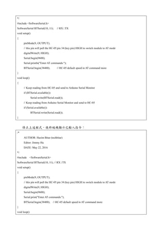 */
#include <SoftwareSerial.h>
SoftwareSerial BTSerial(10, 11); // RX | TX
void setup()
{
pinMode(9, OUTPUT);
// this pin will pull the HC-05 pin 34 (key pin) HIGH to switch module to AT mode
digitalWrite(9, HIGH);
Serial.begin(9600);
Serial.println("Enter AT commands:");
BTSerial.begin(38400); // HC-05 default speed in AT command more
}
void loop()
{
// Keep reading from HC-05 and send to Arduino Serial Monitor
if (BTSerial.available())
Serial.write(BTSerial.read());
// Keep reading from Arduino Serial Monitor and send to HC-05
if (Serial.available())
BTSerial.write(Serial.read());
}
修正上述程式，使終端機顯示已輸入指令：
/*
AUTHOR: Hazim Bitar (techbitar)
Editor: Jimmy Hu
DATE: May 22, 2016
*/
#include <SoftwareSerial.h>
SoftwareSerial BTSerial(10, 11); // RX | TX
void setup()
{
pinMode(9, OUTPUT);
// this pin will pull the HC-05 pin 34 (key pin) HIGH to switch module to AT mode
digitalWrite(9, HIGH);
Serial.begin(9600);
Serial.print("Enter AT commands:");
BTSerial.begin(38400); // HC-05 default speed in AT command more
}
void loop()
 
