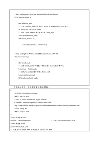 {
// Keep reading from HC-05 and send to Arduino Serial Monitor
if (BTSerial.available())
{
char BTSerial_read;
// 宣告 BTSerial_read 字元變數，用於記錄 BTSerial.read()回傳字元
BTSerial_read = BTSerial.read();
// 將 BTSerial.read()回傳字元填入 BTSerial_read
Serial.write(BTSerial_read);
if(BTSerial_read == 'n')
{
Serial.print("Enter AT commands:");
}
}
// Keep reading from Arduino Serial Monitor and send to HC-05
if (Serial.available())
{
char Serial_read;
// 宣告 Serial_read 字元變數，用於記錄 Serial.read()回傳字元
Serial_read = Serial.read();
// 將 Serial.read()回傳字元填入 Serial_read
Serial.print(Serial_read);
BTSerial.write(Serial_read);
}
}
修正上述程式，將接腳定義於程式開頭。
/*
AUTHOR: Hazim Bitar (techbitar)
DATE: Aug 29, 2013
LICENSE: Public domain (use at your own risk)
CONTACT: techbitar at gmail dot com (techbitar.com)
http://www.techbitar.com/modify-the-hc-05-bluetooth-module-defaults-using-at-commands.html
Editor: Jimmy Hu
DATE: May 22, 2016
*/
//***函式庫引用區***
#include <SoftwareSerial.h> // 引用<SoftwareSerial.h>函式庫
//***定義變數區***
#define Bluetooth_KEY 9
// 定義藍芽傳輸模組 KEY 接腳連接至 arduino 第 9 接腳
 