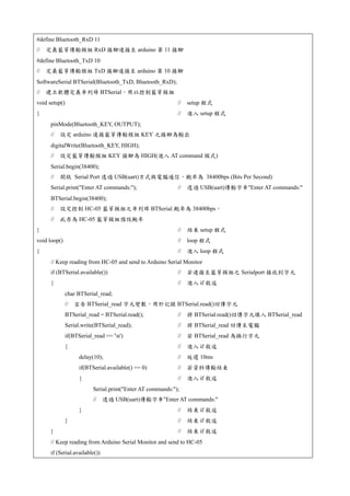 #define Bluetooth_RxD 11
// 定義藍芽傳輸模組 RxD 接腳連接至 arduino 第 11 接腳
#define Bluetooth_TxD 10
// 定義藍芽傳輸模組 TxD 接腳連接至 arduino 第 10 接腳
SoftwareSerial BTSerial(Bluetooth_TxD, Bluetooth_RxD);
// 建立軟體定義串列埠 BTSerial，用以控制藍芽模組
void setup() // setup 程式
{ // 進入 setup 程式
pinMode(Bluetooth_KEY, OUTPUT);
// 設定 arduino 連接藍芽傳輸模組 KEY 之接腳為輸出
digitalWrite(Bluetooth_KEY, HIGH);
// 設定藍芽傳輸模組 KEY 接腳為 HIGH(進入 AT command 模式)
Serial.begin(38400);
// 開啟 Serial Port 透過 USB(uart)方式與電腦通信，鮑率為 38400bps (Bits Per Second)
Serial.print("Enter AT commands:"); // 透過 USB(uart)傳輸字串"Enter AT commands:"
BTSerial.begin(38400);
// 設定控制 HC-05 藍芽模組之串列埠 BTSerial 鮑率為 38400bps，
// 此亦為 HC-05 藍芽模組預設鮑率
} // 結束 setup 程式
void loop() // loop 程式
{ // 進入 loop 程式
// Keep reading from HC-05 and send to Arduino Serial Monitor
if (BTSerial.available()) // 若連接至藍芽模組之 Serialport 接收到字元
{ // 進入 if 敘述
char BTSerial_read;
// 宣告 BTSerial_read 字元變數，用於記錄 BTSerial.read()回傳字元
BTSerial_read = BTSerial.read(); // 將 BTSerial.read()回傳字元填入 BTSerial_read
Serial.write(BTSerial_read); // 將 BTSerial_read 回傳至電腦
if(BTSerial_read == 'n') // 若 BTSerial_read 為換行字元
{ // 進入 if 敘述
delay(10); // 延遲 10ms
if(BTSerial.available() == 0) // 若資料傳輸結束
{ // 進入 if 敘述
Serial.print("Enter AT commands:");
// 透過 USB(uart)傳輸字串"Enter AT commands:"
} // 結束 if 敘述
} // 結束 if 敘述
} // 結束 if 敘述
// Keep reading from Arduino Serial Monitor and send to HC-05
if (Serial.available())
 