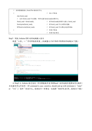// 若與電腦連線之 Serial Port 接收到字元
{ // 進入 if 敘述
char Serial_read;
// 宣告 Serial_read 字元變數，用於記錄 Serial.read()回傳字元
Serial_read = Serial.read(); // 將 Serial.read()回傳字元填入 Serial_read
Serial.print(Serial_read); // 將 Serial_read 字元回傳至電腦
BTSerial.write(Serial_read); // 將 Serial_read 字元傳送至藍芽模組
} // 結束 if 敘述
} // 結束 loop 程式
Step3：開啟 Arduino IDE 的終端機輸入指令
點選「工具」→「序列埠監控視窗」(或鍵盤之 Ctrl+Shift+M)開啟終端機(如下圖)。
以 Step2 之 Arduino 程式為例，串列傳輸鮑率為 9600baud，故終端機亦選擇相同之鮑率；
另依據參考文件說明，AT command is case- sensitive, should end up with terminator (“enter”
or “rn”)，意即「結束字元」需與指令一併傳送，故選擇「Both NL & CR」選項(如下圖)。
 