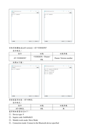 ※取得軟體版本(soft version)－AT+VERSION?
指令格式：
指令 回應 回應參數
AT+VERSION?
+VERSION: <Param>
OK
Param: Version number
結果如下圖。
※重置藍芽狀態－AT+ORGL
指令格式：
指令 回應 回應參數
AT+ORGL OK 無
藍芽模組重置設定如下：
①．Device type: 0
②．Inquire code: 0x009e8b33
③．Module work mode: Slave Mode
④．Connection mode: Connect to the Bluetooth device specified
 