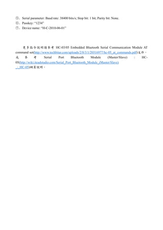 ⑤．Serial parameter: Baud rate: 38400 bits/s; Stop bit: 1 bit; Parity bit: None.
⑥．Passkey: “1234”
⑦．Device name: “H-C-2010-06-01”
更多指令說明請參考 HC-03/05 Embedded Bluetooth Serial Communication Module AT
command set(http://www.techbitar.com/uploads/2/0/3/1/20316977/hc-05_at_commands.pdf)文件，
或 參 考 Serial Port Bluetooth Module (Master/Slave) : HC-
05(http://wiki.iteadstudio.com/Serial_Port_Bluetooth_Module_(Master/Slave)
_:_HC-05)網頁說明。
 