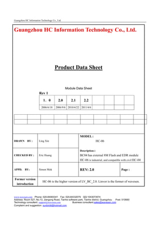 Guangzhou HC Information Technology Co., Ltd.



Guangzhou HC Information Technology Co., Ltd.




                                      Product Data Sheet


                                                Module Data Sheet
                       Rev 1
                           1．0            2.0      2.1       2.2
                          2006/6/18    2006/9/6 2010/4/22 2011/4/6




                                                          MODEL :
DRAWN BY :             Ling Xin                                           HC-06


                                                          Description::
CHECKED BY :           Eric Huang                         BC04 has external 8M Flash and EDR module
                                                          HC-06 is industrial, and compatible with civil HC-04


APPD.     BY：          Simon Mok                          REV: 2.0                            Page :


Former version
                           HC-06 is the higher version of LV_BC_2.0. Linvor is the former of wavesen.
  introduction



www.wavesen.com Phone: 020-84083341 Fax: 020-84332079 QQ:1043073574
Address: Room 527, No.13, Jiangong Road, Tianhe software park, Tianhe district, Guangzhou Post: 510660
Technology consultant: support@wavesen.com          Business consultant:sales@wavesen.com
Complaint and suggestion: sunbirdit@hotmail.com
 