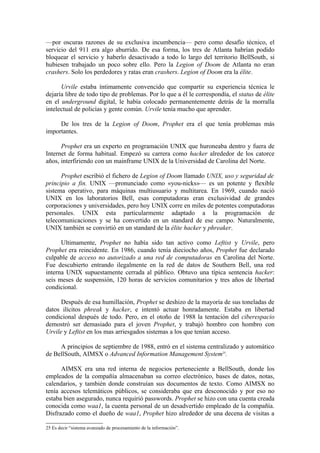 —por oscuras razones de su exclusiva incumbencia— pero como desafío técnico, el
servicio del 911 era algo aburrido. De esa forma, los tres de Atlanta habrían podido
bloquear el servicio y haberlo desactivado a todo lo largo del territorio BellSouth, si
hubiesen trabajado un poco sobre ello. Pero la Legion of Doom de Atlanta no eran
crashers. Solo los perdedores y ratas eran crashers. Legion of Doom era la élite.

      Urvile estaba íntimamente convencido que compartir su experiencia técnica le
dejaría libre de todo tipo de problemas. Por lo que a él le correspondía, el status de élite
en el underground digital, le había colocado permanentemente detrás de la morralla
intelectual de policías y gente común. Urvile tenía mucho que aprender.

     De los tres de la Legion of Doom, Prophet era el que tenía problemas más
importantes.

      Prophet era un experto en programación UNIX que huroneaba dentro y fuera de
Internet de forma habitual. Empezó su carrera como hacker alrededor de los catorce
años, interfiriendo con un mainframe UNIX de la Universidad de Carolina del Norte.

      Prophet escribió el fichero de Legion of Doom llamado UNIX, uso y seguridad de
principio a fin. UNIX —pronunciado como «you-nicks»— es un potente y flexible
sistema operativo, para máquinas multiusuario y multitarea. En 1969, cuando nació
UNIX en los laboratorios Bell, esas computadoras eran exclusividad de grandes
corporaciones y universidades, pero hoy UNIX corre en miles de potentes computadoras
personales. UNIX esta particularmente adaptado a la programación de
telecomunicaciones y se ha convertido en un standard de ese campo. Naturalmente,
UNIX también se convirtió en un standard de la élite hacker y phreaker.

      Ultimamente, Prophet no había sido tan activo como Leftist y Urvile, pero
Prophet era reincidente. En 1986, cuando tenía dieciocho años, Prophet fue declarado
culpable de acceso no autorizado a una red de computadoras en Carolina del Norte.
Fue descubierto entrando ilegalmente en la red de datos de Southern Bell, una red
interna UNIX supuestamente cerrada al público. Obtuvo una típica sentencia hacker:
seis meses de suspensión, 120 horas de servicios comunitarios y tres años de libertad
condicional.

      Después de esa humillación, Prophet se deshizo de la mayoría de sus toneladas de
datos ilícitos phreak y hacker, e intentó actuar honradamente. Estaba en libertad
condicional después de todo. Pero, en el otoño de 1988 la tentación del ciberespacio
demostró ser demasiado para el joven Prophet, y trabajó hombro con hombro con
Urvile y Leftist en los mas arriesgados sistemas a los que tenían acceso.

     A principios de septiembre de 1988, entró en el sistema centralizado y automático
de BellSouth, AIMSX o Advanced Information Management System25.

      AIMSX era una red interna de negocios perteneciente a BellSouth, donde los
empleados de la compañía almacenaban su correo electrónico, bases de datos, notas,
calendarios, y también donde construían sus documentos de texto. Como AIMSX no
tenía accesos telemáticos públicos, se consideraba que era desconocido y por eso no
estaba bien asegurado, nunca requirió passwords. Prophet se hizo con una cuenta creada
conocida como waa1, la cuenta personal de un desadvertido empleado de la compañía.
Disfrazado como el dueño de waa1, Prophet hizo alrededor de una decena de visitas a

25 Es decir “sistema avanzado de procesamiento de la información”.
 