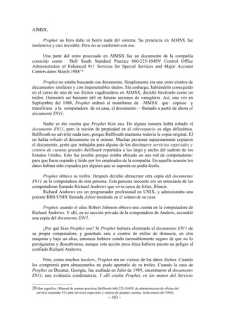 AIMSX.

      Prophet no hizo daño ni borró nada del sistema. Su presencia en AIMSX fue
inofensiva y casi invisible. Pero no se conformó con eso.

     Una parte del texto procesado en AIMSX fue un documento de la compañía
conocido como ‘Bell South Standard Practice 660-225-104SV Control Office
Administration of Enhanced 911 Services for Special Services and Major Account
Centers dates March 1988’26

      Prophet no estaba buscando ese documento. Simplemente era uno entre cientos de
documentos similares y con impenetrables títulos. Sin embargo, habiéndolo conseguido
en el curso de uno de sus ilícitos vagabundeos en AIMSX, decidió llevárselo como un
trofeo. Demostró ser bastante útil en futuras sesiones de vanagloria. Así, una vez en
Septiembre del 1988, Prophet ordenó al mainframe de AIMSX que copiase y
transfiriese a la computadora de su casa, el documento —llamado a partir de ahora el
documento E911.

      Nadie se dio cuenta que Prophet hizo eso. De alguna manera había robado el
documento E911, pero la noción de propiedad en el ciberespacio es algo dificultosa.
BellSouth no advirtió nada raro, porque BellSouth mantenía todavía la copia original. El
no había robado el documento en sí mismo. Muchas personas supuestamente copiaron
el documento, gente que trabajaba para alguno de los diecinueve servicios especiales y
centros de cuentas grandes BellSouth repartidos a los largo y ancho del sudeste de los
Estados Unidos. Esto fue posible porque estaba ubicado en una red de computadoras:
para que fuera copiado y leído por los empleados de la compañía. En aquella ocasión los
datos habían sido copiados por alguien que se suponía no podía leerlo.

      Prophet obtuvo su trofeo. Después decidió almacenar otra copia del documento
E911 en la computadora de otra persona. Esta persona inocente era un entusiasta de las
computadoras llamado Richard Andrews que vivía cerca de Joliet, Illinois.
      Richard Andrews era un programador profesional en UNIX, y administraba una
potente BBS UNIX llamada Jolnet instalada en el sótano de su casa.

     Prophet, usando el alias Robert Johnson obtuvo una cuenta en la computadora de
Richard Andrews. Y allí, en su sección privada de la computadora de Andrew, escondió
una copia del documento E911.

      ¿Por qué hizo Prophet eso? Si Prophet hubiera eliminado el documento E911 de
su propia computadora, y guardado este a cientos de millas de distancia, en otra
máquina y bajo un alias, entonces hubiera estado razonablemente seguro de que no lo
persiguieran y descubrieran, aunque esta acción poco ética hubiera puesto en peligro al
confiado Richard Andrews.

      Pero, como muchos hackers, Prophet era un vicioso de los datos ilícitos. Cuando
los comprimió para almacenarlos no pudo apartarlo de su trofeo. Cuando la casa de
Prophet en Decatur, Georgia, fue asaltada en Julio de 1989, encontraron el documento
E911, una evidencia condenatoria. Y allí estaba Prophet, en las manos del Servicio

26 Que significa: (Manual de normas practicas BellSouth 660-225-104SV de administracion de oficina del
  servicio mejorado 911 para servicios especiales y centros de grandes cuentas, fecha marzo del 1988).
                                                      - 103 -
 