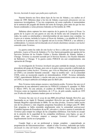 Secreto, haciendo lo mejor que podía para explicarlo.

      Nuestra historia nos lleva ahora lejos de los tres de Atlanta y sus asaltos en el
verano de 1989. Debemos dejar a los tres de Atlanta cooperando plenamente con sus
numerosos investigadores. Y los tres cooperaron, tal como explicaba el memorándum
de la sentencia del juzgado del distrito del norte de Georgia, justo antes de que los tres
fuesen condenados a varias prisiones federales en Noviembre de 1990.

      Debemos ahora capturar los otros aspectos de la guerra de Legion of Doom. La
guerra de la Legion era una guerra en una red, de hecho una red compuesta de tres
redes, las cuales se entrelazaban e interrelacionaban de una manera muy compleja. La
Legion en si misma, incluida la Legion of Doom de Atalanta, y su añadido de Fry Guy
se movían en la primera red. La segunda red era la revista PHRACK y sus editores y
colaboradores. La tercera red involucrada era el círculo electrónico cercano a un hacker
conocido como Terminus.

      La guerra contra las redes de este hacker se llevo a cabo por una red de fuerzas
policiales. Legion of Doom de Atalanta y Fry Guy fueron perseguidos por agentes de los
Servicios Secretos de los Estados Unidos y fiscales federales de Atlanta, Indiana y
Chicago. Terminus se encontró acosado por el Servicio Secreto y los fiscales federales
de Baltimore y Chicago. Y la guerra contra PHRACK era casi completamente, una
operación de Chicago.

      La investigación de Terminus involucró una gran cantidad de energía, la mayoría
procedente del grupo de Chicago, pero esto es la parte menos conocida y publicitada de
las operaciones contra hackers. Terminus, que vivía en Maryland, era un programador
en UNIX y un consultor bastante conocido —bajo su nombre real— en la comunidad
UNIX, como un reconocido experto en miniordenadores AT&T. Terminus idolatraba
AT&T, especialmente Bellcore, y mucho más que su reconocimiento como un experto
en UNIX, su mayor ambición era trabajar para los Bell Labs.

      Pero Terminus tenía amigos oscuros y una historia oculta. Terminus fue una vez el
protagonista de una admirativa entrevista en PHRACK (volumen II, ejemplar 14, Phile
2- Marzo 1987). En este artículo, el coeditor de PHRACK Taran King describió a
Terminus como un ingeniero electrónico, de 1,75 m., de pelo castaño, nacido en 1959
con 28 años de edad y bastante maduro para ser un hacker.

      Terminus fue una vez el sysop de una BBS phreak/hack llamada MetroNet, que
funcionaba en un Apple II. Después reemplazó MetroNet por una BBS underground
llamada MegaNet especializada en IBMs. En sus días jóvenes, Terminus había escrito
uno de los primeros y más elegantes programas buscadores de códigos para PC IBM.
Este programa se había extendido ampliamente entre la comunidad underground.
Contables legiones de Poseedores de un PC, phreakers y hackers usaron el rastreador de
Terminus para romper los códigos de las compañías telefónicas. Este hecho no escapó
de la atención de la seguridad de las compañías telefónicas; cosa lógica, ya que el
primer alias que Terminus empezó a manejar Terminal Technician27 estaba
orgullosamente escrito en el programa.

     Cuando llegó a ser un profesional a tiempo completo —especializado en
programación de telecomunicaciones— adoptó el alias Terminus, indicando que había
alcanzado la cima del hacker eficiente. Cambió a Netsys una BBS basada en UNIX

27 Literalmente “Técnico Terminal”
 