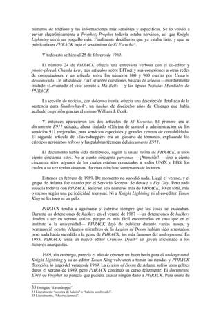 números de teléfono y las informaciones más sensibles y específicas. Se lo volvió a
enviar electrónicamente a Prophet; Prophet todavía estaba nervioso, así que Knight
Lightning cortó un poquillo más. Finalmente decidieron que ya estaba listo, y que se
publicaría en PHRACK bajo el seudónimo de El Escucha33.

       Y todo esto se hizo el 25 de febrero de 1989.

       El número 24 de PHRACK ofrecía una entrevista verbosa con el co-editor y
phone-phreak Chanda Leir, tres artículos sobre BITnet y sus conexiones a otras redes
de computadoras y un artículo sobre los números 800 y 900 escrito por Usuario
desconocido. Un artículo de VaxCat sobre cuestiones básicas de telecos —mordazmente
titulado «Levantado el velo secreto a Ma Bell»— y las típicas Noticias Mundiales de
PHRACK

      La sección de noticias, con dolorosa ironía, ofrecía una descripción detallada de la
sentencia para Shadowhawk , un hacker de dieciocho años de Chicago que había
                                    34


acabado en prisión gracias al mismo William J. Cook.

       Y entonces aparecieron los dos artículos de El Escucha. El primero era el
documento E911 editado, ahora titulado «Oficina de control y administración de los
servicios 911 mejorados, para servicios especiales y grandes centros de contabilidad».
El segundo artículo de «Eavesdropper» era un glosario de términos, explicando los
crípticos acrónimos telecos y las palabras técnicas del documento E911.

      El documento había sido distribuido, según la usual rutina de PHRACK, a unos
ciento cincuenta sites. No a ciento cincuenta personas —¡Atención!— sino a ciento
cincuenta sites, algunos de los cuales estaban conectados a nodos UNIX o BBS, los
cuales a su vez tenían decenas, docenas o incluso centenares de lectores.

     Estamos en febrero de 1989. De momento no sucedió nada. Llegó el verano, y el
grupo de Atlanta fue cazado por el Servicio Secreto. Se detuvo a Fry Guy. Pero nada
sucedía todavía con PHRACK. Salieron seis números más de PHRACK, 30 en total, más
o menos según una periodicidad mensual. Ni a Knight Lightning ni al co-editor Taran
King se les tocó ni un pelo.

       PHRACK tendía a agacharse y cubrirse siempre que las cosas se caldeaban.
Durante las detenciones de hackers en el verano de 1987 —las detenciones de hackers
tienden a ser en verano, quizás porque es más fácil encontrarlos en casa que en el
instituto o la universidad— PHRACK dejó de publicar durante varios meses, y
permaneció oculto. Algunos miembros de la Legion of Doom habían sido arrestados,
pero nada había sucedido a la gente de PHRACK, los más famosos del underground. En
1988, PHRACK tenía un nuevo editor Crimson Death35 un joven aficionado a los
ficheros anarquistas.

      1989, sin embargo, parecía el año de obtener un buen botín para el underground.
Knight Lightning y su co-editor Taran King volvieron a tomar las riendas y PHRACK
floreció a lo largo del verano de 1989. La Legion of Doom de Atlanta sufrió unos golpes
duros el verano de 1989, pero PHRACK continuó su curso felizmente. El documento
E911 de Prophet no parecía que pudiera causar ningún daño a PHRACK. Para enero de

33 En inglés, “Eavesdropper”.
34 Literalmente “sombra de halcón” o “halcón sombreado”.
35 Literalmente, “Muerte carmesí”.
 