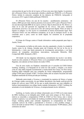 convencerían de que la élite de la Legion of Doom eran unos tipos legales. La premiere
del ««Proyecto Fénix»« fue anunciada a bombo y platillo por PHRACK, y el «Proyecto
Fénix» incluía la colección completa de los números de PHRACK, incluyendo el
documento E911 según lo había publicado PHRACK.

       El «Proyecto Fénix» era uno de los muchos —posiblemente centenares— de
nodos y BBS que por toda América poseían el documento E911, pero «Proyecto Fénix»
era una desvergonzada BBS de la Legion of Doom. Bajo la dirección de The Mentor, se
reían en la cara del personal de seguridad de los telecos. Aún peor, intentaba
activamente atraerlos a la causa de la élite del underground digital. Fénix no tenía ni
tarjetas ni códigos. La élite hacker lo consideraba al menos técnicamente legal. Pero
«Proyecto Fénix» era una influencia corruptora, en la que la anarquía hacker se iba
comiendo poco a poco, como un ácido digital, los cimientos de la propiedad
corporativa.

     El Grupo de Chicago contra el fraude informático estaba preparado para bajar a
Austin, Texas.

     Curiosamente, no había un sólo rastro, sino dos, apuntando a Austin. La ciudad de
Austin, como la de Atlanta, formaba parte del Cinturón del Sol de la Era de la
Información, y tenía una fuerte presencia de investigación universitaria, y un buen
número de compañías electrónicas innovadoras, incluyendo Motorola, Dell,
CompuAdd, IBM, Sematech y MCC.

      Allí donde van las máquinas informáticas, normalmente los hackers van detrás.
Austin no sólo contenía el «Proyecto Fénix» en la actualidad la BBS underground más
flagrante, sino además un buen número de nodos UNIX.

      Uno de estos nodos era Elephant, mantenido por el consultor de UNIX Robert
Izenberg. Izenberg, a la búsqueda de un estilo de vida sureño y relajado y un menor
coste de vida, había migrado recientemente a Austin desde New Jersey. En New Jersey,
Izenberg había trabajado para una compañía de forma independiente, programando
código UNIX para la propia AT&T. Terminus había sido un usuario frecuente del nodo
Elephant mantenido de forma privada por Izenberg.

       Habiendo entrevistado a Terminus y examinado los registros de Netsys, el grupo
de Chicago estaba convencido, de que habían descubierto una banda underground de
piratas de software para UNIX, de los que se podía demostrar que eran culpables en
traficar interestatalmente con código fuente copiado ilícitamente a AT&T. Izenberg fue
arrastrado a la red alrededor de Terminus, el autoproclamado hacker definitivo.


      Izenberg, en Austin, tenía un trabajo relacionado con el UNIX en la rama tejana
de IBM, Izenberg ya no trabajaba para AT&T, pero tenía amigos en New Jersey, y
todavía se conectaba a computadoras UNIX de AT&T en New Jersey, más o menos
cuando le apetecía. Las actividades de Izenberg resultaban bastante sospechosas para el
Grupo. Izenberg podría estar entrando ilegalmente en computadoras de AT&T,
copiando software de AT&T y pasándoselo a Terminus y otros posibles colegas, a
través del nodo en red de UNIX. Y sus datos no valían meramente 79.499 dólares, ¡Sino
centenares de miles!

                                         - 115 -
 