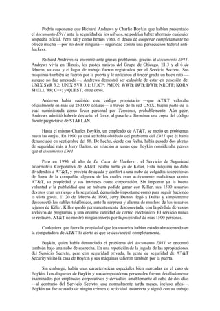 Podría suponerse que Richard Andrews y Charlie Boykin que habían presentado
el documento E911 ante la seguridad de los telecos, se podrían haber ahorrado cualquier
sospecha oficial. Pero, tal y como hemos visto, el deseo de cooperar completamente no
ofrece mucha —por no decir ninguna— seguridad contra una persecución federal anti-
hackers.

      Richard Andrews se encontró ante graves problemas, gracias al documento E911.
Andrews vivía en Illinois, los pastos nativos del Grupo de Chicago. El 3 y el 6 de
febrero, su casa y el lugar de trabajo fueron registrados por el Servicio Secreto. Sus
máquinas también se fueron por la puerta y le aplicaron el tercer grado un buen rato —
aunque no fue arrestado—. Andrews demostró ser culpable de estar en posesión de:
UNIX SVR 3.2; UNIX SVR 3.1; UUCP; PMON; WWB; IWB; DWB; NROFF; KORN
SHELL '88; C++; y QUEST, entre otros.

      Andrews había recibido este código propietario —que AT&T valoraba
oficialmente en más de 250.000 dólares— a través de la red UNIX, buena parte de la
cual suministrada como favor personal por Terminus, probablemente. Aún peor,
Andrews admitió haberle devuelto el favor, al pasarle a Terminus una copia del código
fuente propietario de STARLAN.

      Hasta el mismo Charles Boykin, un empleado de AT&T, se metió en problemas
hasta las orejas. En 1990 ya casi se había olvidado del problema del E911 que él había
denunciado en septiembre del 88. De hecho, desde esa fecha, había pasado dos alertas
de seguridad más a Jerry Dalton, en relación a temas que Boykin consideraba peores
que el documento E911.

      Pero en 1990, el año de La Caza de Hackers , el Servicio de Seguridad
Informativa Corporativa de AT&T estaba harta ya de Killer. Esta máquina no daba
dividendos a AT&T, y proveía de ayuda y confort a una nube de colgados sospechosos
de fuera de la compañía, algunos de los cuales eran activamente maliciosos contra
AT&T, su propiedad y sus intereses como corporación. Sin importar ya la buena
voluntad y la publicidad que se hubiera podido ganar con Killer, sus 1500 usuarios
devotos eran un riesgo a la seguridad, demasiado importante como para seguir haciendo
la vista gorda. El 20 de febrero de 1990, Jerry Dalton llegó a Dallas y simplemente
desconectó los cables telefónicos, ante la sorpresa y alarma de muchos de los usuarios
tejanos de Killer. Killer quedó permanentemente desconectada, con la pérdida de vastos
archivos de programas y una enorme cantidad de correo electrónico. El servicio nunca
se restauró. AT&T no mostró ningún interés por la propiedad de esas 1500 personas.

      Cualquiera que fuera la propiedad que los usuarios habían estado almacenando en
la computadora de AT&T lo cierto es que se desvaneció completamente.

     Boykin, quien había denunciado el problema del documento E911 se encontró
también bajo una nube de sospecha. En una repetición de la jugada de las apropiaciones
del Servicio Secreto, pero con seguridad privada, la gente de seguridad de AT&T
Security visitó la casa de Boykin y sus máquinas salieron también por la puerta.

     Sin embargo, había unas características especiales bien marcadas en el caso de
Boykin. Los disquetes de Boykin y sus computadoras personales fueron detalladamente
examinados por empleados corporativos y devueltos amablemente al cabo de dos días
—al contrario del Servicio Secreto, que normalmente tarda meses, incluso años—.
Boykin no fue acusado de ningún crimen o actividad incorrecta y siguió con su trabajo
 