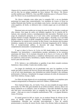 Algunos de los usuarios de Illuminati, eran miembros de la Legion of Doom y también
uno de ellos fue un antiguo empleado de Steve Jackson: The Mentor. The Mentor
escribía también para PHRACK, e hizo una BBS clandestina para el «Proyecto Fénix»,
pero The Mentor no era un profesional de las computadoras.

      The Mentor trabajaba como editor para la compañía SJG y era un diseñador
profesional de juegos para comercializarlos. Los miembros de Legion of Doom no
usaban Illuminati para facilitar sus actividades como hacker, sino para sus actividades
como jugadores, de hecho, se dedicaron más a simular juegos que en actividades de
hackers.

       Illuminati tenia este nombre por un juego de cartas de SJG, inventada y creada por
ellos mismos. Este juego de cartas con múltiples jugadores fue la creación del Sr.
Jackson, más conocida, exitosa y tecnológicamente más innovadora. Illuminati era un
juego de conspiración paranoica, en el cual varios cultos secretamente antisociales,
querían dominar al mundo. Illuminati era un juego alegre y divertido, en el cual había
platillos voladores, la CIA, la KGB, compañías de teléfonos, el Ku Klux Klan, la mafia
de Sudamérica, los cárteles de la cocaína, los Boy Scouts y una decenas más de grupos
disidentes, surgidos de la mente retorcida de la ferviente imaginación del Sr. Jackson.
Para el inexperimentado público, la discusión del juego Illuminati sonaba
completamente amenazador o completamente loco.

      Y aquí se ubica la Guerra de Coches de SJG donde había carros fuertemente
blindados, con lanzacohetes y ametralladoras pesadas, peleándose en las carreteras
americanas del futuro. En la excitante discusión de la Guerra de Coches en la BBS
Illuminati, se insinuaban meticulosas y cuidadosas informaciones acerca del efecto de
los explosivos, minas de tierra, lanzallamas y napalm. Parecía como un archivo ilegal de
hackers pero aún más bestia.

      El Sr. Jackson y sus colaboradores se ganaban el pan diario creando aventuras
fantásticas e ideas extrañas. Cuanto más extrañas, mejor.

      Los juegos de simulación son un pasatiempo raro, pero los jugadores no han
tenido que pedir el permiso del Servicio Secreto para poder jugar. Los juegos de guerra
y de rol son viejos pasatiempos, muy defendidos por adultos honrados y por estrategas
profesionales y belicosos. Actualmente los juegan centenares de miles de entusiastas en
todo Norte América, Europa y Japón.

     Los libros de juego dejaron de ser un pasatiempo restringido, a ser populares para
venderse enérgicamente en franquicias como de B. Dalton y Waldenbooks.

      Steve Jackson Games, Inc., de Austin, Texas, era una compañía de juegos dentro
de la media. En 1989, SJG ganó alrededor de un millón de dólares. Jackson, obtuvo una
buena reputación en su industria, como un talentoso e innovador diseñador de juegos
más bien poco convencionales, pero su compañía fue algo menos que un titán del
campo —claro que no como la compañía multimillonaria TSR , o el gigante Británico
Games Workshop.

      El cuartel general de SJG en Austin, era un modesto bloque de oficinas de dos
pisos, en ladrillo, atestada de teléfonos, fotocopiadoras, máquinas de fax y
computadoras. Mostraba una actividad semi-organizada y llena de carteles
promocionales y novelitas de ciencia ficción. Junto a las oficinas, había un almacén de
 