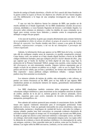 función de castigo al fraude electrónico, «Diablo del Sol» careció del ritmo frenético de
la guerra contra la Legion of Doom; los objetivos de «Diablo del Sol» fueron elegidos
con fría deliberación a lo largo de una compleja investigación que duró 2 años
completos.

       Y una vez más los objetivos fueron los sistemas de BBS, que pueden ser de
mucha utilidad en el fraude organizado. En las BBS clandestinas circulan discusiones
extensas, detalladas y a veces bastante flagrantes de técnicas y actividades ilegales. La
discusión sobre crímenes en abstracto o sobre los detalles de casos criminales no es
ilegal, pero existen severas leyes federales y estatales contra la conspiración para
delinquir a sangre fría por grupos.

      A los ojos de la policía, la gente que conspira abiertamente para cometer fechorías
no se consideran ni clubes ni salones de debate; ni grupos de usuarios ni amigos de la
libertad de expresión. Los fiscales tienden más bien a acusar a esa gente de formar
pandillas, organizaciones corruptas; o tal vez de ser chantajistas o personajes del
crimen organizado.

      Además, la información ilícita que aparece en las BBS fuera de la ley, va mucho
más allá de configurar simples actos de expresión y/o posible conspiración criminal.
Como hemos visto, era normal en el bajo mundo digital facilitar a través de las BBS
códigos telefónicos hurtados, para que cualquier phreak o hacker abusara de ellos. ¿hay
que suponer que el hecho de facilitar un botín digital de esta laya, caiga bajo la
protección de la Primera Enmienda? Difícil, aunque esta cuestión, como muchas otras
del ciberespacio, no está enteramente resuelta. Algunos teóricos argumentan que el
simple recitado de un número en público no es ilegal —sólo su uso es ilegal. Pero la
policía anti-hacker señala, que revistas y periódicos, las formas más tradicionales de la
libre expresión— nunca publican códigos telefónicos robados. —aunque hacerlo
pudiera muy bien aumentar su circulación.

      Los números robados de tarjetas de crédito, más arriesgados y más valiosos, se
ponían con menos frecuencia en las BBS, pero no hay duda de que algunas BBS
clandestinas ponían en circulación números de tarjetas, generalmente intercambiados
por correo privado.

      Las BBS clandestinas también contenían útiles programas para explorar
velozmente códigos telefónicos y para incursionar en las compañías emisoras de tarjetas
de crédito, además de la de por sí, molesta galaxia de software pirateado, claves
violadas, esquemas para cajas azules, manuales de invasión electrónica, archivos
anarquistas, pornográficos, etc.

       Pero además del molesto potencial para extender el conocimiento ilícito, las BBS
tienen otro aspecto vitalmente interesante para el investigador profesional. Están
repletos de evidencia. Todo ese ajetreado intercambio de correo electrónico, todas esas
fanfarronadas, jactancias y despliegues de vanidad del hacker, aún todos los códigos y
tarjetas robados, pueden muy bien convertirse en esmerada evidencia electrónica de
actividad criminal recogida en tiempo real. El investigador que incauta una BBS pirata,
ha dado un golpe tan efectivo como intervenir teléfonos o interceptar correo, sin haber,
sin embargo, intervenido ningún teléfono o interceptado ninguna carta. Las reglas sobre
la obtención de evidencia a través del pinchazo telefónico o la interceptación de cartas
son antiguas, estrictas y bien conocidas tanto por la policía, como por los fiscales y la
defensa. Las reglas sobre las BBS son nuevas, confusas y no las conoce nadie.
 