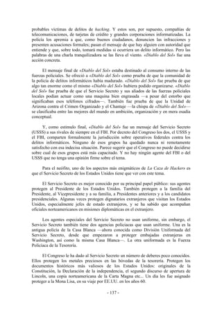 probables víctimas de delitos de hacking. Y estos son, por supuesto, compañías de
telecomunicaciones, de tarjetas de crédito y grandes corporaciones informatizadas. La
policía los apremia a que, como buenos ciudadanos, denuncien las infracciones y
presenten acusaciones formales; pasan el mensaje de que hay alguien con autoridad que
entiende y que, sobre todo, tomará medidas si ocurriera un delito informático. Pero las
palabras de una charla tranquilizadora se las lleva el viento. «Diablo del Sol» fue una
acción concreta.

      El mensaje final de «Diablo del Sol» estaba destinado al consumo interno de las
fuerzas policiales. Se ofreció a «Diablo del Sol» como prueba de que la comunidad de
la policía de delitos informáticos había madurado. «Diablo del Sol» fue prueba de que
algo tan enorme como el mismo «Diablo del Sol» hubiera podido organizarse. «Diablo
del Sol» fue prueba de que el Servicio Secreto y sus aliados de las fuerzas policiales
locales podían actuar como una maquina bien engrasada —a pesar del estorbo que
significaban esos teléfonos cifrados—. También fue prueba de que la Unidad de
Arizona contra el Crimen Organizado y el Chantaje —la chispa de «Diablo del Sol»—
se clasificaba entre las mejores del mundo en ambición, organización y en mera osadía
conceptual.

       Y, como estimulo final, «Diablo del Sol» fue un mensaje del Servicio Secreto
(USSS) a sus rivales de siempre en el FBI. Por decreto del Congreso los dos, el USSS y
el FBI, comparten formalmente la jurisdicción sobre operativos federales contra los
delitos informáticos. Ninguno de esos grupos ha quedado nunca ni remotamente
satisfecho con esa indecisa situación. Parece sugerir que el Congreso no puede decidirse
sobre cual de esos grupos está más capacitado. Y no hay ningún agente del FBI o del
USSS que no tenga una opinión firme sobre el tema.

      Para el neófito, uno de los aspectos más enigmáticos de La Caza de Hackers es
que el Servicio Secreto de los Estados Unidos tiene que ver con este tema.

      El Servicio Secreto es mejor conocido por su principal papel público: sus agentes
protegen al Presidente de los Estados Unidos. También protegen a la familia del
Presidente, al Vicepresidente y a su familia, a Presidentes anteriores y a los candidatos
presidenciales. Algunas veces protegen dignatarios extranjeros que visitan los Estados
Unidos, especialmente jefes de estado extranjeros, y se ha sabido que acompañan
oficiales norteamericanos en misiones diplomáticas en el extranjero.

      Los agentes especiales del Servicio Secreto no usan uniforme, sin embargo, el
Servicio Secreto también tiene dos agencias policiacas que usan uniforme. Una es la
antigua policía de la Casa Blanca —ahora conocida como División Uniformada del
Servicio Secreto, desde que empezaron a proteger embajadas extranjeras en
Washington, así como la misma Casa Blanca—. La otra uniformada es la Fuerza
Policíaca de la Tesorería.

      El Congreso le ha dado al Servicio Secreto un número de deberes poco conocidos.
Ellos protegen los metales preciosos en las bóvedas de la tesorería. Protegen los
documentos históricos más valiosos de los Estados Unidos: originales de la
Constitución, la Declaración de la independencia, el segundo discurso de apertura de
Lincoln, una copia norteamericana de la Carta Magna etc... Un día les fue asignado
proteger a la Mona Lisa, en su viaje por EE.UU. en los años 60.

                                          - 137 -
 