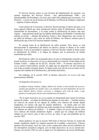 El Servicio Secreto entero es una división del departamento de tesorería. Los
agentes especiales del Servicio Secreto —hay aproximadamente 1900— son
guardaespaldas del Presidente y de otros, pero todos ellos trabajan para la tesorería. Y la
tesorería —a través de sus divisiones de la Moneda y la Oficina de Grabado e Impresión
— imprime el dinero del país.

       Como policía de la Tesorería, el Servicio Secreto protege el dinero del país; es la
única agencia federal que tiene jurisdicción directa sobre la falsificación. Analiza la
autenticidad de documentos, y su lucha contra la falsificación de dinero está muy
vigente —especialmente desde que los hábiles falsificadores de Medellín, Colombia han
entrado en acción—, cheques del gobierno, bonos y otras obligaciones, que existen en
un sinfin de millones y que valen un sinfin de billones, son blancos comunes para la
falsificación que el Servicio Secreto también combate.

      Se encarga hasta de la falsificación de sellos      postales. Pero ahora, se está
desvaneciendo la importancia del dinero en efectivo,      porque el dinero se ha vuelto
electrónico. Como la necesidad lo requería, el Servicio   Secreto cambió la lucha contra
la falsificación de billetes y la fragua de cheques,       por la protección de fondos
transferidos por cable.

      Del fraude de cable, fue un pequeño paso a lo que es formalmente conocido como
fraude mediante un dispositivo de acceso mencionado en el artículo 18 del código de los
Estados Unidos —código de las EE.UU. Sección 1029—. El termino dispositivo de
acceso parece intuitivamente sencillo. Es algún tipo de dispositivo de alta tecnología
con el que se puede conseguir dinero. Es lógico poner este tipo de cosa en manos de los
expertos del combate de la falsificación y del fraude electrónico.

     Sin embargo, en la sección 1029, el término dispositivo de acceso está muy
generosamente definido.

      Un dispositivo de acceso es:

      «cualquier tarjeta, lamina, código, número de cuenta, u otros medios de acceso a
      cuentas que puedan ser usados solo o en conjunto con otro dispositivo de acceso
      para obtener dinero, bienes, servicios, o cualquier otra cosa de valor, o que
      pueda ser usado para iniciar una transferencia de fondos.»

       Por lo tanto dispositivo de acceso puede ser interpretado para incluir las mismas
tarjetas de crédito —un objeto de falsificación popular en estos días—. También incluye
los números de cuenta de las tarjetas de crédito, esos clásicos del mundo digital
clandestino. Lo mismo vale para las tarjetas telefónicas —un objeto cada vez más
popular en las compañías de teléfono que están cansadas de ser robadas de sus monedas
por ladrones de cabinas de teléfono—. Y también códigos de acceso telefónico, estos
otros clásicos del mundo clandestino digital. —puede que los códigos de teléfono
robados no den dinero, pero sí dan servicios de valor, lo que está prohibido por la
sección 1029.

      Ahora podemos ver que la sección 1029 pone al Servicio Secreto en contra del
mundo clandestino digital sin ninguna mención de la palabra computadora. Clásicos
aparatos del phreaking, como las cajas azules, usadas para robar servicio telefónico de
los interruptores mecánicos antiguos, son sin duda dispositivos de acceso falsificados.
Gracias a la sección 1029, no solo es ilegal usar los dispositivos de acceso falsificados,
 