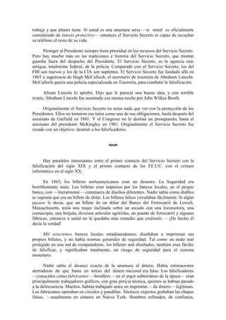 trabaja y que planes tiene. Si usted es una amenaza seria —si usted es oficialmente
considerado de interés protectivo— entonces el Servicio Secreto es capaz de escuchar
su teléfono el resto de su vida.

      Proteger al Presidente siempre tiene prioridad en los recursos del Servicio Secreto.
Pero hay mucho más en las tradiciones e historia del Servicio Secreto, que montar
guardia fuera del despacho del Presidente. El Servicio Secreto, es la agencia más
antigua, totalmente federal, de la policia. Comparado con el Servicio Secreto, los del
FBI son nuevos y los de la CIA son suplentes. El Servicio Secreto fue fundado allá en
1865 a sugerencia de Hugh McCulloch, el secretario de tesorería de Abraham Lincoln.
McCulloch quería una policía especializada en Tesorería, para combatir la falsificación.

      Abram Lincoln lo aprobó. Dijo que le parecía una buena idea, y con terrible
ironía, Abraham Lincoln fue asesinado esa misma noche por John Wilkes Booth.

      Originalmente el Servicio Secreto no tenia nada que ver con la protección de los
Presidentes. Ellos no tomaron esa tarea como una de sus obligaciones, hasta después del
asesinato de Garfield en 1881. Y el Congreso no le destinó un presupuesto, hasta el
asesinato del presidente McKingley en 1901. Originalmente el Servicio Secreto fue
creado con un objetivo: destruir a los falsificadores.


                                          œ


       Hay paralelos interesantes entre el primer contacto del Servicio Secreto con la
falsificación del siglo XIX y el primer contacto de los EE.UU. con el crimen
informático en el siglo XX.

      En 1865, los billetes norteamericanos eran un desastre. La Seguridad era
horriblemente mala. Los billetes eran impresos por los bancos locales, en el propio
banco, con —literalmente— centenares de diseños diferentes. Nadie sabía cómo diablos
se suponía que era un billete de dólar. Los billetes falsos circulaban fácilmente. Si algún
payaso le decía, que un billete de un dólar del Banco del Ferrocarril de Lowell,
Massachusetts, tenía una mujer inclinada sobre un escudo con una locomotora, una
cornucopia, una brújula, diversos artículos agrícolas, un puente de ferrocarril y algunas
fábricas, entonces a usted no le quedaba más remedio que creérselo. —¡De hecho él
decía la verdad!

      Mil seiscientos bancos locales estadounidenses, diseñaban e imprimían sus
propios billetes, y no había normas generales de seguridad. Tal como un nodo mal
protegido en una red de computadoras, los billetes mal diseñados, también eran fáciles
de falsificar, y significaban totalmente, un riesgo de seguridad para el sistema
monetario.

      Nadie sabía el alcance exacto de la amenaza al dinero. Había estimaciones
aterradoras de que hasta un tercio del dinero nacional era falso. Los falsificadores
—conocidos como fabricantes —boodlers— en el argot subterráneo de la época— eran
principalmente trabajadores gráficos, con gran pericia técnica, quienes se habían pasado
a la delincuencia. Muchos, habían trabajado antes en imprentas —de dinero— legítimas.
Los fabricantes operaban en círculos y pandillas. Técnicos expertos grababan las chapas
falsas, —usualmente en sótanos en Nueva York. Hombres refinados, de confianza,
 