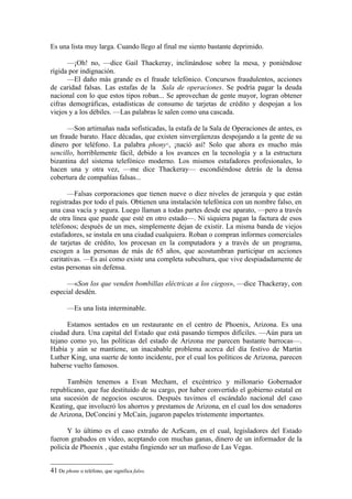 Es una lista muy larga. Cuando llego al final me siento bastante deprimido.

      —¡Oh! no, —dice Gail Thackeray, inclinándose sobre la mesa, y poniéndose
rígida por indignación.
      —El daño más grande es el fraude telefónico. Concursos fraudulentos, acciones
de caridad falsas. Las estafas de la Sala de operaciones. Se podría pagar la deuda
nacional con lo que estos tipos roban... Se aprovechan de gente mayor, logran obtener
cifras demográficas, estadísticas de consumo de tarjetas de crédito y despojan a los
viejos y a los débiles. —Las palabras le salen como una cascada.

      —Son artimañas nada sofisticadas, la estafa de la Sala de Operaciones de antes, es
un fraude barato. Hace décadas, que existen sinvergüenzas despojando a la gente de su
dinero por teléfono. La palabra phony , ¡nació así! Solo que ahora es mucho más
                                               41


sencillo, horriblemente fácil, debido a los avances en la tecnología y a la estructura
bizantina del sistema telefónico moderno. Los mismos estafadores profesionales, lo
hacen una y otra vez, —me dice Thackeray— escondiéndose detrás de la densa
cobertura de compañías falsas...

       —Falsas corporaciones que tienen nueve o diez niveles de jerarquía y que están
registradas por todo el país. Obtienen una instalación telefónica con un nombre falso, en
una casa vacía y segura. Luego llaman a todas partes desde ese aparato, —pero a través
de otra línea que puede que esté en otro estado—. Ni siquiera pagan la factura de esos
teléfonos; después de un mes, simplemente dejan de existir. La misma banda de viejos
estafadores, se instala en una ciudad cualquiera. Roban o compran informes comerciales
de tarjetas de crédito, los procesan en la computadora y a través de un programa,
escogen a las personas de más de 65 años, que acostumbran participar en acciones
caritativas. —Es así como existe una completa subcultura, que vive despiadadamente de
estas personas sin defensa.

      —«Son los que venden bombillas eléctricas a los ciegos», —dice Thackeray, con
especial desdén.

       —Es una lista interminable.

      Estamos sentados en un restaurante en el centro de Phoenix, Arizona. Es una
ciudad dura. Una capital del Estado que está pasando tiempos difíciles. —Aún para un
tejano como yo, las políticas del estado de Arizona me parecen bastante barrocas—.
Había y aún se mantiene, un inacabable problema acerca del día festivo de Martin
Luther King, una suerte de tonto incidente, por el cual los políticos de Arizona, parecen
haberse vuelto famosos.

     También tenemos a Evan Mecham, el excéntrico y millonario Gobernador
republicano, que fue destituido de su cargo, por haber convertido el gobierno estatal en
una sucesión de negocios oscuros. Después tuvimos el escándalo nacional del caso
Keating, que involucró los ahorros y prestamos de Arizona, en el cual los dos senadores
de Arizona, DeConcini y McCain, jugaron papeles tristemente importantes.

      Y lo último es el caso extraño de AzScam, en el cual, legisladores del Estado
fueron grabados en vídeo, aceptando con muchas ganas, dinero de un informador de la
policía de Phoenix , que estaba fingiendo ser un mafioso de Las Vegas.


41 De phone o teléfono, que significa falso.
 