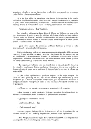 verdaderos phreakers, los que tienen años en el oficio, simplemente no se pueden
callar, hablan y hablan durante horas.

      Si se les deja hablar, la mayoría de ellos hablan de los detalles de las estafas
telefónicas; ésto es tan interesante, como escuchar a los que hacen carreras de coches en
la calle, hablar de suspensiones y distribuidores. También cotillean cruelmente acerca
de uno y de otro. Y cuando hablan a Gail Thackeray, se incriminan ellos mismos.

     —Tengo grabaciones, —dice Thackeray.

     Los phreakers hablan como locos. Tono de Marcar en Alabama, se pasa media
hora simplemente leyendo en voz alta, códigos telefónicos robados en contestadores.
Cientos, miles de números, recitados monótonamente, sin parar —¡Vaya fenómeno!
—. Cuando se les arresta, es raro el phreaker que no habla sin parar de todos los que
conoce. —Los hackers no son mejores.

     —¿Qué otros grupos de criminales, publican boletines y llevan a cabo
convenciones? —pregunta ella retóricamente.

       Está profundamente molesta por este comportamiento descarado, si bien uno que
esta fuera de esta actividad, se podría cuestionar, si realmente los hackers deben o no,
ser considerados criminales después de todo. Los patinadores tienen revistas, y violan
propiedades a montones. Los aficionados a los coches también tienen revistas y violan
los limites de velocidad, y a veces hasta matan personas....

      —Le pregunto, si realmente sería una perdida para la sociedad, que los hackers y
los phreakers simplemente dejaran su afición, y terminaran poco a poco secándose y
desapareciendo, de modo que a nadie más le interese hacerlo otra vez. Y ella parece
sorprendida.

      — ¡No! —dice rápidamente—, quizás un poquito... en los viejos tiempos... las
cosas del MIT, pero hoy en día, hay mucho material legal maravilloso y cosas
estupendas que se pueden hacer con las computadoras, y no hay necesidad de invadir la
computadora de otro para aprender. Ya no se tiene esa excusa. Uno puede aprender todo
lo que quiera.

     —¿Alguna vez has logrado entrometerte en un sistema?, —le pregunto.

      —Los alumnos lo hacen en Glynco. Solo para demostrar la vulnerabilidad del
sistema. —No mueve un pelito, la noción le es genuinamente indiferente.

     —¿Qué tipo de computadora tienes?

     —Una Compaq 286LE, —dice.

     —¿Cuál te gustaría tener?

       Ante esta pregunta, la innegable luz de la verdadera afición al mundo del hacker
brilla en los ojos de Gail Thackeray. Se pone tensa, animada y dice rápidamente:

     —Una Amiga 2000 con una tarjeta IBM y emulación de MAC. Las máquinas más
usadas por los hackers son Amigas y Commodores. Y Apples.
 