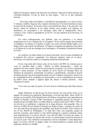 dejaría la red quieta, aunque sólo fuera por un momento. Algo que la haría alcanzar una
velocidad fantástica. Un par de botas de siete leguas. —Eso es, lo que realmente
necesita.

      —Esos tipos están moviéndose a velocidad de nanosegundos y yo viajo en pony.
Y entonces, también, llega por ahí el aspecto internacional. El crimen electrónico nunca
ha sido fácil de localizar, de hacerlo entrar a una jurisdicción física. Y los phreaks y los
hackers odian las fronteras, se las saltan cuantas veces pueden. Los ingleses, los
holandeses, los australianos y los alemanes, sobre todo el omnipresente Chaos
Computer Club. Todos lo aprendieron en EE.UU. Es una industria de la travesura, en
crecimiento.

       Las redes multinacionales son globales, pero los gobiernos y la policía
simplemente no lo son. Ninguna ley lo es tampoco. Ni los marcos legales para proteger
al ciudadano. Un idioma sí es global: el inglés. Los phone phreaks hablan inglés; es su
lengua nativa aún cuando son alemanes. El inglés es originario de Inglaterra, pero ahora
es el idioma de la red; por analogía con el portugués y el holandés lo podríamos llamar
el CNNés.

      Los asiáticos no están mucho en el phone-phreaking. Son los amos mundiales de
la piratería del software, organizada. Los franceses tampoco están en el phone-
phreaking. Los franceses están en el espionaje industrial informatizado.

      En los viejos días del virtuoso reino de los hackers del MIT, los sistemas que se
caían no causaban daño a nadie —Bueno, no daños permanentes—. Ahora los
jugadores son más venales. Ahora las consecuencias son peores. Los hackers empezarán
pronto a matar personas. Ya hay métodos de envío masivo de llamadas hacia los
teléfonos de emergencia, molestando a la policía, y posiblemente, causando la muerte
de alguna persona, que está inentando llamar con una verdadera emergencia. Hackers en
las computadoras de las compañías de ferrocarriles, o en las computadoras del control
de tráfico aéreo, matarán a alguien algún día. Quizá a muchas personas. —Gail
Thackeray lo asume.

      Y los virus son cada vez peores. El virus Scud es el último que salió. Borra discos
duros.

       Según Thackeray, la idea de que los phone phreaks son unos Robin Hood, es un
engaño. No merecen esa reputación. Básicamente, viven del más débil. Ahora AT&T se
protege con la temible ANI (Identificación del Número Automático) una capacidad para
rastrear la llamada. Cuando AT&T incrementó la seguridad general, los phreaks se
dirigieron hacia las Baby Bells. Las Baby Bells los echaron fuera entre 1989 y 1990, así
los phreakers se cambiaron a empresas de la larga distancia, más pequeñas. Hoy, se
mueven en PBX (Private Branch Exchange) de dueños locales y sistemas de correo de
voz, que están llenos de agujeros de seguridad, muy fáciles de invadir. Estas víctimas no
son el rico Sheriff de Nottingham o el malo Rey John, sino pequeños grupos de
personas inocentes, para quienes es muy difícil protegerse y quienes realmente sufren
estas depredaciones. Los phone phreaks viven del más débil. Lo hacen por poder. Si
fuese legal no lo harían. No quieren dar servicio, ni conocimiento, buscan la emoción de
un viaje de poder. Hay suficiente conocimiento o servicio alrededor, si estás dispuesto a
pagar. Los phone phreaks no pagan, roban. Se sienten poderosos, porque hacen algo
ilegal que satisface su vanidad.
                                           - 151 -
 