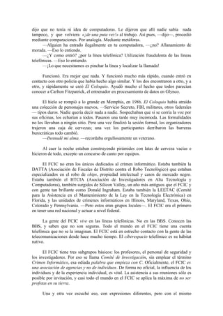 dijo que no tenía ni idea de computadoras. Le dijeron que allí nadie sabía nada
tampoco, y que volviera «¡de una puta vez!» al trabajo. Así pues, —dijo—, procedió
mediante comparaciones. Por analogía. Mediante metáforas.
      —Alguien ha entrado ilegalmente en tu computadora, —¿no? Allanamiento de
morada. —Eso lo entiendo.
      —¿Y como entró? ¿por la línea telefónica? Utilización fraudulenta de las líneas
telefónicas. —Eso lo entiendo.
      —¡Lo que necesitamos es pinchar la línea y localizar la llamada!

      Funcionó. Era mejor que nada. Y funcionó mucho más rápido, cuando entró en
contacto con otro policía que había hecho algo similar. Y los dos encontraron a otro, y a
otro, y rápidamente se creó El Coloquio. Ayudó mucho el hecho que todos parecían
conocer a Carlton Fitzpatrick, el entrenador en procesamiento de datos en Glynco.

       El hielo se rompió a lo grande en Memphis, en 1986. El Coloquio había atraído
una colección de personajes nuevos, —Servicio Secreto, FBI, militares, otros federales
— tipos duros. Nadie quería decir nada a nadie. Sospechaban que si se corría la voz por
sus oficinas, los echarían a todos. Pasaron una tarde muy incómoda. Las formalidades
no los llevaban a ningún sitio. Pero una vez finalizó la sesión formal, los organizadores
trajeron una caja de cervezas; una vez los participantes derribaron las barreras
burocráticas todo cambió.
       —Desnudé mi alma. —recordaba orgullosamente un veterano.

      Al caer la noche estaban construyendo pirámides con latas de cerveza vacías e
hicieron de todo, excepto un concurso de canto por equipos.

      El FCIC no eran los únicos dedicados al crimen informático. Estaba también la
DATTA (Asociación de Fiscales de Distrito contra el Robo Tecnológico) que estaban
especializados en el robo de chips, propiedad intelectual y casos de mercado negro.
Estaba también el HTCIA (Asociación de Investigadores en Alta Tecnología y
Computadoras), también surgidos de Silicon Valley, un año más antiguos que el FCIC y
con gente tan brillante como Donald Ingraham. Estaba también la LEETAC (Comité
para la Asistencia en el Mantenimiento de la Ley en la Tecnología Electrónica) en
Florida, y las unidades de crímenes informáticos en Illinois, Maryland, Texas, Ohio,
Colorado y Pennsylvania. —Pero estos eran grupos locales—. El FCIC era el primero
en tener una red nacional y actuar a nivel federal.

      La gente del FCIC vive en las líneas telefónicas. No en las BBS. Conocen las
BBS, y saben que no son seguras. Todo el mundo en el FCIC tiene una cuenta
telefónica que no se la imaginan. El FCIC está en estrecho contacto con la gente de las
telecomunicaciones desde hace mucho tiempo. El ciberespacio telefónico es su hábitat
nativo.

      El FCIC tiene tres subgrupos básicos: los profesores, el personal de seguridad y
los investigadores. Por eso se llama Comité de Investigación, sin emplear el término
Crimen Informático, esa odiada palabra que empieza con C. Oficialmente, el FCIC es
una asociación de agencias y no de individuos. De forma no oficial, la influencia de los
individuos y de la experiencia individual, es vital. La asistencia a sus reuniones sólo es
posible por invitación, y casi todo el mundo en el FCIC se aplica la máxima de no ser
profetas en su tierra.

     Una y otra vez escuché eso, con expresiones diferentes, pero con el mismo
 