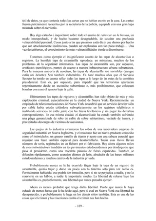 útil de datos, ya que contenía todas las cartas que se habían escrito en la casa. Las cartas
fueron pulcramente reescritas por la secretaria de la policía, equipada con una gran lupa
montada sobre el escritorio.

      Hay algo extraño e inquietante sobre todo el asunto de rebuscar en la basura, un
modo insospechado, y de hecho bastante desagradable, de suscitar una profunda
vulnerabilidad personal. Cosas junto a las que pasamos cada día y que damos por hecho
que son absolutamente inofensivas, pueden ser explotadas con tan poco trabajo… Una
vez descubiertas, el conocimiento de estas vulnerabilidades tiende a diseminarse.

      Tomemos como ejemplo el insignificante asunto de las tapas de alcantarillas o
registros. La humilde tapa de alcantarilla reproduce, en miniatura, muchos de los
problemas de la seguridad informática. Las tapas de alcantarilla son, por supuesto,
artefactos tecnológicos, puntos de acceso a nuestra infraestructura urbana subterránea.
Para la inmensa mayoría de nosotros, las tapas de alcantarilla son invisibles (aunque
están ahí delante). Son también vulnerables. Ya hace muchos años que el Servicio
Secreto ha tenido en cuenta sellar todas las tapas a lo largo de las rutas de la comitiva
presidencial. Esto es, por supuesto, para impedir que los terroristas aparezcan
repentinamente desde un escondite subterráneo o, más posiblemente, que coloquen
bombas con control remoto bajo la calle.

      Últimamente las tapas de registros y alcantarillas han sido objeto de más y más
explotación criminal, especialmente en la ciudad de Nueva York. Recientemente, un
empleado de telecomunicaciones de Nueva York descubrió que un servicio de televisión
por cable había estado colándose subrepticiamente en los registros telefónicos e
instalando servicios de cable junto con las líneas telefónicas y sin pagar los derechos
correspondientes. En esa misma ciudad, el alcantarillado ha estado también sufriendo
una plaga generalizada de robo de cable de cobre subterráneo, vaciado de basura, y
precipitadas descargas de víctimas de asesinatos.

      Las quejas de la industria alcanzaron los oídos de una innovadora empresa de
seguridad industrial en Nueva Inglaterra, y el resultado fue un nuevo producto conocido
como el intimidador, un grueso tornillo de titanio y acero con una cabeza especial que
requiere una llave también especial para desatornillarlo. Todas esas llaves llevan
números de serie, registrados en un fichero por el fabricante. Hay ahora algunos miles
de esos intimidadores hundidos en los pavimentos estadounidenses por dondequiera que
pasa el presidente, como una macabra parodia de flores esparcidas. También se
difunden rápidamente, como acerados dientes de león, alrededor de las bases militares
estadounidenses y muchos centros de la industria privada.

      Probablemente nunca se le ha ocurrido fisgar bajo la tapa de un registro de
alcantarilla, quizás bajar y darse un paseo con la linterna sólo para ver cómo es.
Formalmente hablando, eso podría ser intrusión, pero si no se perjudica a nadie, y no lo
convierte en un hábito, a nadie le importaría mucho. La libertad de colarse bajo las
alcantarillas es, probablemente, una libertad que nunca pensaba ejercer.

      Ahora es menos probable que tenga dicha libertad. Puede que nunca la haya
echado de menos hasta que lo ha leído aquí, pero si está en Nueva York esa libertad ha
desaparecido, y probablemente lo haga en los demás sitios también. Esta es una de las
cosas que el crimen y las reacciones contra el crimen nos han hecho.

                                           - 169 -
 