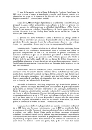 El tono de la reunión cambió al llegar la Fundación Fronteras Electrónicas. La
EFF, cuyo personal e historia se examinarán en detalle en el siguiente capítulo, son
pioneros de un grupo de defensores de las libertades civiles que surgió como una
respuesta directa a La Caza de Hackers en 1990.

      En esa época, Mitchell Kapor, el presidente de la fundación y Michael Godwin, su
principal abogado, estaban enfrentándose personalmente a la ley por primera vez.
Siempre alertas a los múltiples usos de la publicidad, Mitchell Kapor y Mike Godwin
habían llevado su propio periodista: Robert Drapper, de Austin, cuyo reciente y bien
recibido libro sobre la revista ‘Rolling Stone’ estaba aún en las librerías. Draper iba
enviado por ‘Texas Monthly’.

      El proceso civil Steve Jackson/EFF contra la Comisión de Chicago contra el
Abuso y Fraude Informático era un asunto de considerable interés en Texas. Había dos
periodistas de Austin siguiendo el caso. De hecho, contando a Godwin —que vivía en
Austin y era experiodista— éramos tres. La cena era como una reunión familiar.

      Más tarde llevé a Drapper a la habitación de mi hotel. Tuvimos una larga y sincera
charla sobre el caso, discutiendo ardorosamente, como si fuéramos una versión de
periodistas independientes en una FCIC en miniatura, en privado, confesando las
numerosas meteduras de pata de los periodistas que cubrían la historia, intentando
imaginar quién era quién y qué demonios estaba realmente pasando allí. Mostré a
Drapper todo lo que había sacado del cubo de basura del Hilton. Ponderamos la
moralidad de rebuscar en la basura durante un rato y acordamos que era muy negativa.
También estuvimos de acuerdo en que encontrar una factura de Sprint la primera vez era
toda una coincidencia.

       Primero había rebuscado en la basura y ahora, sólo unas horas más tarde, estaba
cotilleando sobre ello con otra persona. Habiendo entrado en la forma de vida hacker,
estaba ahora, naturalmente siguiendo su lógica. Había descubierto algo llamativo por
medio de una acción subrepticia, y por supuesto tenía que fanfarronear y arrastrar a
Drapper, que estaba de paso, hacia mis iniquidades. Sentí que necesitaba un testigo. De
otro modo nadie creería lo que había descubierto.

      De vuelta en la reunión, Thackeray, aunque con algo de vacilación, presentó a
Kapor y Godwin a sus colegas. Se distribuyeron los documentos. Kapor ocupó el centro
del escenario. Un brillante bostoniano, empresario de altas tecnologías, normalmente el
halcón de su propia administración y un orador bastante efectivo, parecía visiblemente
nervioso y lo admitió francamente. Comenzó diciendo que consideraba la intrusión en
computadoras es inmoral, y que la EFF no era un fondo para defender hackers a pesar
de lo que había aparecido en la prensa. Kapor charló un poco sobre las motivaciones
básicas de su grupo, enfatizando su buena fe, su voluntad de escuchar y de buscar
puntos en común con las fuerzas del orden…, cuando fuera posible.

      Luego, a petición de Godwin, Kapor señaló que la propia computadora en Internet
de la EFF había sido hackeada recientemente, y que la EFF no consideraba dicho
acontecimiento divertido. Después de esta sorprendente confesión el ambiente comenzó
a relajarse con rapidez. Pronto Kapor estaba recibiendo preguntas, rechazando
objeciones, cuestionando definiciones y haciendo juegos malabares con los paradigmas
con algo semejante a su habitual entusiasmo. Kapor pareció hacer un notable efecto con
su perspicaz y escéptico análisis de los méritos de los servicios de identificación, de
quien inicia una llamada —sobre este punto, FCIC y la EFF nunca han estado
 