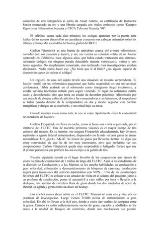 colección de arte fotográfico al estilo de Ansel Adams, su certificado de Instructor
Senior enmarcado en oro y una librería cargada con títulos ominosos como ‘Datapro
Reports on Information Security y CFCA Telecom Security '90’.

      El teléfono suena cada diez minutos; los colegas aparecen por la puerta para
hablar de los nuevos desarrollos en cerraduras o mueven sus cabezas opinando sobre los
últimos chismes del escándalo del banco global del BCCI.

      Carlton Fitzpatrick es una fuente de anécdotas acerca del crimen informático,
narradas con voz pausada y áspera, y así, me cuenta un colorido relato de un hacker
capturado en California, hace algunos años, que había estado trasteando con sistemas,
tecleando códigos sin ninguna parada detectable durante veinticuatro, treinta y seis
horas seguidas. No simplemente conectado, sino tecleando. Los investigadores estaban
alucinados. Nadie podía hacer eso. ¿No tenía que ir al baño? ¿era alguna especie de
dispositivo capaz de teclear el código?

      Un registro en casa del sujeto reveló una situación de miseria sorprendente. El
hacker resultó ser un informático paquistaní que había suspendido en una universidad
californiana. Había acabado en el submundo como inmigrante ilegal electrónico, y
vendía servicio telefónico robado para seguir viviendo. El lugar no solamente estaba
sucio y desordenado, sino que tenía un estado de desorden psicótico. Alimentado por
una mezcla de choque cultural, adición a las computadoras y anfetaminas, el sospechoso
se había pasado delante de la computadora un día y medio seguido, con barritas
energéticas y drogas en su escritorio, y un orinal bajo su mesa.

      Cuando ocurren cosas como ésta, la voz se corre rápidamente entre la comunidad
de cazadores de hackers.

       Carlton Fitzpatrick me lleva en coche, como si fuera una visita organizada, por el
territorio del FLETC. Una de nuestras primeras visiones es el mayor campo de tiro
cubierto del mundo. En su interior, me asegura Fitzpatrick educadamente, hay diversos
aspirantes a agente federal entrenándose, disparando con la más variada gama de armas
automáticas: Uzi, glocks, AK-47. Se muere de ganas por llevarme dentro. Le digo que
estoy convencido de que ha de ser muy interesante, pero que preferiría ver sus
computadoras. Carlton Fitzpatrick queda muy sorprendido y halagado. Parece que soy
el primer periodista que prefiere los microchips a la galería de tiro.

       Nuestra siguiente parada es el lugar favorito de los congresistas que vienen de
visita: la pista de conducción de 3 millas de largo del FLETC. Aquí, a los estudiantes de
la división de Conducción y a los Marines se les enseña habilidades de conducción a
gran velocidad, colocación y desmantelamiento de bloqueos de carretera, conducción
segura para limousines del servicio diplomático con VIPS… Uno de los pasatiempos
favoritos del FLETC es colocar a un senador de visita en el asiento del pasajero, junto a
un profesor de conducción, poner el automóvil a cien millas por hora y llevarlo a la
skid-pan, una sección de carretera llena de grasa donde las dos toneladas de acero de
Detroit, se agitan y giran como un disco de hockey.

      Los coches nunca dicen adiós en el FLETC. Primero se usan una y otra vez en
prácticas de investigación. Luego vienen 25.000 millas de entrenamiento a gran
velocidad. De ahí los llevan a la skid-pan, donde a veces dan vueltas de campana entre
la grasa. Cuando ya están suficientemente sucios de grasa, rayados y abollados se los
envía a la unidad de bloqueo de carreteras, donde son machacados sin piedad.
 