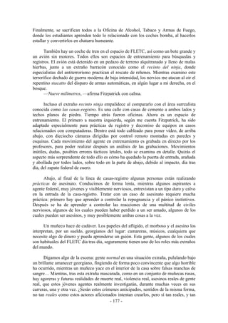 Finalmente, se sacrifican todos a la Oficina de Alcohol, Tabaco y Armas de Fuego,
donde los estudiantes aprenden todo lo relacionado con los coches bomba, al hacerlos
estallar y convertirlos en chatarra humeante.

       También hay un coche de tren en el espacio de FLETC, así como un bote grande y
un avión sin motores. Todos ellos son espacios de entrenamiento para búsquedas y
registros. El avión está detenido en un pedazo de terreno alquitranado y lleno de malas
hierbas, junto a un extraño barracón conocido como el recinto del ninja, donde
especialistas del antiterrorismo practican el rescate de rehenes. Mientras examino este
terrorífico dechado de guerra moderna de baja intensidad, los nervios me atacan al oír el
repentino stacatto del disparo de armas automáticas, en algún lugar a mi derecha, en el
bosque.
       —Nueve milímetros, —afirma Fitzpatrick con calma.

       Incluso el extraño recinto ninja empalidece al compararlo con el área surrealista
conocida como las casas-registro. Es una calle con casas de cemento a ambos lados y
techos planos de piedra. Tiempo atrás fueron oficinas. Ahora es un espacio de
entrenamiento. El primero a nuestra izquierda, según me cuenta Fitzpatrick, ha sido
adaptado especialmente para prácticas de registro y decomiso de equipos en casos
relacionados con computadoras. Dentro está todo cableado para poner vídeo, de arriba
abajo, con dieciocho cámaras dirigidas por control remoto montadas en paredes y
esquinas. Cada movimiento del agente en entrenamiento es grabada en directo por los
profesores, para poder realizar después un análisis de las grabaciones. Movimientos
inútiles, dudas, posibles errores tácticos letales, todo se examina en detalle. Quizás el
aspecto más sorprendente de todo ello es cómo ha quedado la puerta de entrada, arañada
y abollada por todos lados, sobre todo en la parte de abajo, debido al impacto, día tras
día, del zapato federal de cuero.

      Abajo, al final de la línea de casas-registro algunas personas están realizando
prácticas de asesinato. Conducimos de forma lenta, mientras algunos aspirantes a
agente federal, muy jóvenes y visiblemente nerviosos, entrevistan a un tipo duro y calvo
en la entrada de la casa-registro. Tratar con un caso de asesinato requiere mucha
práctica: primero hay que aprender a controlar la repugnancia y el pánico instintivos.
Después se ha de aprender a controlar las reacciones de una multitud de civiles
nerviosos, algunos de los cuales pueden haber perdido a un ser amado, algunos de los
cuales pueden ser asesinos, y muy posiblemente ambas cosas a la vez.

      Un muñeco hace de cadáver. Los papeles del afligido, el morboso y el asesino los
interpretan, por un sueldo, georgianos del lugar: camareras, músicos, cualquiera que
necesite algo de dinero y pueda aprenderse un guión. Esta gente, algunos de los cuales
son habituales del FLETC día tras día, seguramente tienen uno de los roles más extraños
del mundo.

      Digamos algo de la escena: gente normal en una situación extraña, pululando bajo
un brillante amanecer georgiano, fingiendo de forma poco convincente que algo horrible
ha ocurrido, mientras un muñeco yace en el interior de la casa sobre falsas manchas de
sangre… Mientras, tras esta extraña mascarada, como en un conjunto de muñecas rusas,
hay agoreras y futuras realidades de muerte real, violencia real, asesinos reales de gente
real, que estos jóvenes agentes realmente investigarán, durante muchas veces en sus
carreras, una y otra vez. ¿Serán estos crímenes anticipados, sentidos de la misma forma,
no tan reales como estos actores aficionados intentan crearlos, pero sí tan reales, y tan
                                           - 177 -
 