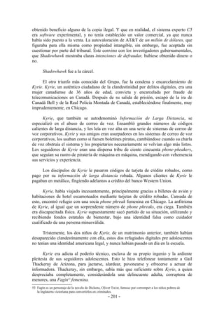 obtenido beneficio alguno de la copia ilegal. Y que en realidad, el sistema experto C5
era software experimental, y no tenia establecido un valor comercial, ya que nunca
había sido puesto a la venta. La autovaloración de AT&T de un millón de dólares, que
figuraba para ella misma como propiedad intangible, sin embargo, fue aceptada sin
cuestionar por parte del tribunal. Éste convino con los investigadores gubernamentales,
que Shadowhawk mostraba claras intenciones de defraudar, hubiese obtenido dinero o
no.

       Shadowhawk fue a la cárcel.

      El otro triunfo más conocido del Grupo, fue la condena y encarcelamiento de
Kyrie. Kyrie, un auténtico ciudadano de la clandestinidad por delitos digitales, era una
mujer canadiense de 36 años de edad, convicta y encarcelada por fraude de
telecomunicaciones en Canadá. Después de su salida de prisión, escapó de la ira de
Canadá Bell y de la Real Policía Montada de Canadá, estableciéndose finalmente, muy
imprudentemente, en Chicago.

      Kyrie, que también se autodenominó Información de Larga Distancia, se
especializó en el abuso de correo de voz. Ensambló grandes números de códigos
calientes de larga distancia, y los leía en voz alta en una serie de sistemas de correo de
voz corporativos. Kyrie y sus amigos eran usurpadores en los sistemas de correo de voz
corporativos, los usaban como si fuesen boletines piratas, cambiándose cuando su charla
de voz obstruía el sistema y los propietarios necesariamente se volvían algo más listos.
Los seguidores de Kyrie eran una dispersa tribu de ciento cincuenta phone-pheakers,
que seguían su rastro de piratería de máquina en máquina, mendigando con vehemencia
sus servicios y experiencia.

     Los discípulos de Kyrie le pasaron códigos de tarjeta de crédito robados, como
pago por su información de larga distancia robada. Algunos clientes de Kyrie le
pagaban en metálico, fingiendo adelantos a crédito del banco Western Union.

      Kyrie, había viajado incesantemente, principalmente gracias a billetes de avión y
habitaciones de hotel escamoteados mediante tarjetas de crédito robadas. Cansada de
esto, encontró refugio con una socia phone phreak femenina en Chicago. La anfitriona
de Kyrie, al igual que un sorprendente número de phone phreaks, era ciega. También
era discapacitada física. Kyrie supuestamente sacó partido de su situación, utilizando y
recibiendo fondos estatales de bienestar, bajo una identidad falsa como cuidador
cualificado de una persona minusválida.

      Tristemente, los dos niños de Kyrie, de un matrimonio anterior, también habían
desaparecido clandestinamente con ella, estos dos refugiados digitales pre adolescentes
no tenían una identidad americana legal, y nunca habían pasado un día en la escuela.

      Kyrie era adicta al poderío técnico, esclava de su propio ingenio y la ardiente
pleitesía de sus seguidores adolescentes. Esto le hizo telefonear tontamente a Gail
Thackeray de Arizona, para jactarse, alardear, pavonearse y ofrecerse a actuar de
informadora. Thackeray, sin embargo, sabía más que suficiente sobre Kyrie, a quien
despreciaba completamente, considerándola una delincuente adulta, corruptora de
menores, una Fagin53 femenina.
53 Fagín es un personaje de la novela de Dickens, Oliver Twist, famoso por corromper a los niños pobres de
   la Inglaterra victoriana para convertirlos en criminales.
                                                      - 201 -
 