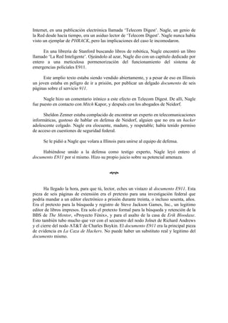 Internet, en una publicación electrónica llamada ‘Telecom Digest’. Nagle, un genio de
la Red desde hacía tiempo, era un asiduo lector de ‘Telecom Digest’. Nagle nunca había
visto un ejemplar de PHRACK, pero las implicaciones del caso le incomodaron.

      En una librería de Stanford buscando libros de robótica, Nagle encontró un libro
llamado ‘La Red Inteligente’. Ojeándolo al azar, Nagle dio con un capítulo dedicado por
entero a una meticulosa pormenorización del funcionamiento del sistema de
emergencias policiales E911.

     Este amplio texto estaba siendo vendido abiertamente, y a pesar de eso en Illinois
un joven estaba en peligro de ir a prisión, por publicar un delgado documento de seis
páginas sobre el servicio 911.

      Nagle hizo un comentario irónico a este efecto en Telecom Digest. De allí, Nagle
fue puesto en contacto con Mitch Kapor, y después con los abogados de Neidorf.

      Sheldon Zenner estaba complacido de encontrar un experto en telecomunicaciones
informáticas, gustoso de hablar en defensa de Neidorf, alguien que no era un hacker
adolescente colgado. Nagle era elocuente, maduro, y respetable; había tenido permiso
de acceso en cuestiones de seguridad federal.

     Se le pidió a Nagle que volara a Illinois para unirse al equipo de defensa.

     Habiéndose unido a la defensa como testigo experto, Nagle leyó entero el
documento E911 por sí mismo. Hizo su propio juicio sobre su potencial amenaza.


                                         œ


       Ha llegado la hora, para que tú, lector, eches un vistazo al documento E911. Esta
pieza de seis páginas de extensión era el pretexto para una investigación federal que
podría mandar a un editor electrónico a prisión durante treinta, o incluso sesenta, años.
Era el pretexto para la búsqueda y registro de Steve Jackson Games, Inc., un legitimo
editor de libros impresos. Era solo el pretexto formal para la búsqueda y retención de la
BBS de The Mentor, «Proyecto Fénix», y para el asalto de la casa de Erik Bloodaxe.
Esto también tubo mucho que ver con el secuestro del nodo Jolnet de Richard Andrews
y el cierre del nodo AT&T de Charles Boykin. El documento E911 era la principal pieza
de evidencia en La Caza de Hackers. No puede haber un substituto real y legitimo del
documento mismo.
 