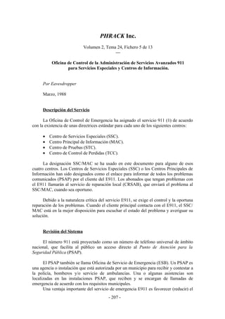 PHRACK Inc.
                            Volumen 2, Tema 24, Fichero 5 de 13
                                           —

          Oficina de Control de la Administración de Servicios Avanzados 911
                  para Servicios Especiales y Centros de Información.


     Por Eavesdropper

     Marzo, 1988


     Descripción del Servicio

      La Oficina de Control de Emergencia ha asignado el servicio 911 (1) de acuerdo
con la existencia de unas directrices estándar para cada uno de los siguientes centros:

     •   Centro de Servicios Especiales (SSC).
     •   Centro Principal de Información (MAC).
     •   Centro de Pruebas (STC).
     •   Centro de Control de Perdidas (TCC).

      La designación SSC/MAC se ha usado en este documento para alguno de esos
cuatro centros. Los Centros de Servicios Especiales (SSC) o los Centros Principales de
Información han sido designados como el enlace para informar de todos los problemas
comunicados (PSAP) por el cliente del E911. Los abonados que tengan problemas con
el E911 llamarán al servicio de reparación local (CRSAB), que enviará el problema al
SSC/MAC, cuando sea oportuno.

      Debido a la naturaleza crítica del servicio E911, se exige el control y la oportuna
reparación de los problemas. Cuando el cliente principal contacta con el E911, el SSC/
MAC está en la mejor disposición para escuchar el estado del problema y averiguar su
solución.


     Revisión del Sistema

     El número 911 está proyectado como un número de teléfono universal de ámbito
nacional, que facilita al público un acceso directo al Punto de Atención para la
Seguridad Pública (PSAP).

      El PSAP también se llama Oficina de Servicio de Emergencia (ESB). Un PSAP es
una agencia o instalación que está autorizada por un municipio para recibir y contestar a
la policía, bomberos y/o servicio de ambulancias. Una o algunas asistencias son
localizadas en las instalaciones PSAP, que reciben y se encargan de llamadas de
emergencia de acuerdo con los requisitos municipales.
      Una ventaja importante del servicio de emergencia E911 es favorecer (reducir) el
                                          - 207 -
 