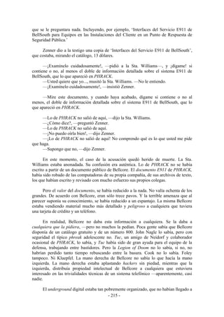 que se le preguntara nada. Incluyendo, por ejemplo, ‘Interfaces del Servicio E911 de
BellSouth para Equipos en las Instalaciones del Cliente en un Punto de Respuesta de
Seguridad Pública.’

     Zenner dio a la testigo una copia de ‘Interfaces del Servicio E911 de BellSouth’,
que costaba, mirando el catálogo, 13 dólares.

      —¡Examínelo cuidadosamente!, —pidió a la Sta. Williams—, y ¡dígame! si
contiene o no, al menos el doble de información detallada sobre el sistema E911 de
BellSouth, que lo que apareció en PHRACK.
      —Usted quiere que yo..., musitó la Sta. Williams. —No le entiendo.
      —¡Examínelo cuidadosamente!, —insistió Zenner.

     —Mire este documento, y cuando haya acabado, dígame si contiene o no al
menos, el doble de información detallada sobre el sistema E911 de BellSouth, que lo
que apareció en PHRACK.

     —Lo de PHRACK no salió de aquí, —dijo la Sta. Williams.
     —¿Cómo dice?, —preguntó Zenner.
     —Lo de PHRACK no salió de aquí.
     —¡No puedo oírla bien!, —dijo Zenner.
     —¡Lo de PHRACK no salió de aquí! No comprendo qué es lo que usted me pide
que haga.
     —Supongo que no, —dijo Zenner.

      En este momento, el caso de la acusación quedó herido de muerte. La Sta.
Williams estaba anonadada. Su confusión era auténtica. Lo de PHRACK no se había
escrito a partir de un documento público de Bellcore. El documento E911 de PHRACK,
había sido robado de las computadoras de su propia compañía, de sus archivos de texto,
los que habían escrito y revisado con mucho esfuerzo sus propios colegas.

      Pero el valor del documento, se había reducido a la nada. No valía ochenta de los
grandes. De acuerdo con Bellcore, eran sólo trece pavos. Y la terrible amenaza que al
parecer suponía su conocimiento, se había reducido a un espantajo. La misma Bellcore
estaba vendiendo material mucho más detallado y peligroso a cualquiera que tuviera
una tarjeta de crédito y un teléfono.

      En realidad, Bellcore no daba esta información a cualquiera. Se la daba a
cualquiera que la pidiera, —pero no muchos la pedían. Poca gente sabía que Bellcore
disponía de un catálogo gratuito y de un número 800. John Nagle lo sabía, pero con
seguridad el típico phreak adolescente no. Tuc, un amigo de Neidorf y colaborador
ocasional de PHRACK, lo sabía, y Tuc había sido de gran ayuda para el equipo de la
defensa, trabajando entre bastidores. Pero la Legion of Doom no lo sabía, si no, no
habrían perdido tanto tiempo rebuscando entre la basura. Cook no lo sabía. Foley
tampoco. Ni Kluepfel. La mano derecha de Bellcore no sabía lo que hacía la mano
izquierda. La mano derecha estaba aplastando hackers sin piedad, mientras que la
izquierda, distribuía propiedad intelectual de Bellcore a cualquiera que estuviera
interesado en las trivialidades técnicas de un sistema telefónico —aparentemente, casi
nadie.

     El underground digital estaba tan pobremente organizado, que no habían llegado a
                                         - 215 -
 