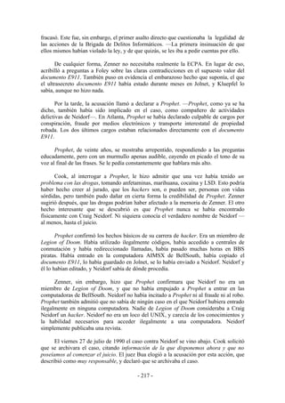 fracasó. Este fue, sin embargo, el primer asalto directo que cuestionaba la legalidad de
las acciones de la Brigada de Delitos Informáticos. —La primera insinuación de que
ellos mismos habían violado la ley, y de que quizás, se les iba a pedir cuentas por ello.

       De cualquier forma, Zenner no necesitaba realmente la ECPA. En lugar de eso,
acribilló a preguntas a Foley sobre las claras contradicciones en el supuesto valor del
documento E911. También puso en evidencia el embarazoso hecho que suponía, el que
el ultrasecreto documento E911 había estado durante meses en Jolnet, y Kluepfel lo
sabía, aunque no hizo nada.

       Por la tarde, la acusación llamó a declarar a Prophet. —Prophet, como ya se ha
dicho, también había sido implicado en el caso, como compañero de actividades
delictivas de Neidorf—. En Atlanta, Prophet se había declarado culpable de cargos por
conspiración, fraude por medios electrónicos y transporte interestatal de propiedad
robada. Los dos últimos cargos estaban relacionados directamente con el documento
E911.

      Prophet, de veinte años, se mostraba arrepentido, respondiendo a las preguntas
educadamente, pero con un murmullo apenas audible, cayendo en picado el tono de su
voz al final de las frases. Se le pedía constantemente que hablara más alto.

      Cook, al interrogar a Prophet, le hizo admitir que una vez había tenido un
problema con las drogas, tomando anfetaminas, marihuana, cocaína y LSD. Esto podría
haber hecho creer al jurado, que los hackers son, o pueden ser, personas con vidas
sórdidas, pero también pudo dañar en cierta forma la credibilidad de Prophet. Zenner
sugirió después, que las drogas podrían haber afectado a la memoria de Zenner. El otro
hecho interesante que se descubrió es que Prophet nunca se había encontrado
físicamente con Craig Neidorf. Ni siquiera conocía el verdadero nombre de Neidorf —
al menos, hasta el juicio.

       Prophet confirmó los hechos básicos de su carrera de hacker. Era un miembro de
Legion of Doom. Había utilizado ilegalmente códigos, había accedido a centrales de
conmutación y había redireccionado llamadas, había pasado muchas horas en BBS
piratas. Había entrado en la computadora AIMSX de BellSouth, había copiado el
documento E911, lo había guardado en Jolnet, se lo había enviado a Neidorf. Neidorf y
él lo habían editado, y Neidorf sabía de dónde procedía.

      Zenner, sin embargo, hizo que Prophet confirmara que Neidorf no era un
miembro de Legion of Doom, y que no había empujado a Prophet a entrar en las
computadoras de BellSouth. Neidorf no había incitado a Prophet ni al fraude ni al robo.
Prophet también admitió que no sabía de ningún caso en el que Neidorf hubiera entrado
ilegalmente en ninguna computadora. Nadie de Legion of Doom consideraba a Craig
Neidorf un hacker. Neidorf no era un loco del UNIX, y carecía de los conocimientos y
la habilidad necesarios para acceder ilegalmente a una computadora. Neidorf
simplemente publicaba una revista.

      El viernes 27 de julio de 1990 el caso contra Neidorf se vino abajo. Cook solicitó
que se archivara el caso, citando información de la que disponemos ahora y que no
poseíamos al comenzar el juicio. El juez Bua elogió a la acusación por esta acción, que
describió como muy responsable, y declaró que se archivaba el caso.

                                          - 217 -
 