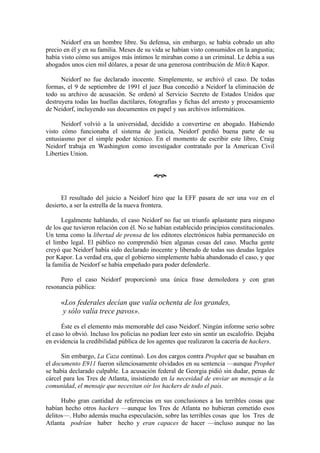 Neidorf era un hombre libre. Su defensa, sin embargo, se había cobrado un alto
precio en él y en su familia. Meses de su vida se habían visto consumidos en la angustia;
había visto cómo sus amigos más íntimos le miraban como a un criminal. Le debía a sus
abogados unos cien mil dólares, a pesar de una generosa contribución de Mitch Kapor.

      Neidorf no fue declarado inocente. Simplemente, se archivó el caso. De todas
formas, el 9 de septiembre de 1991 el juez Bua concedió a Neidorf la eliminación de
todo su archivo de acusación. Se ordenó al Servicio Secreto de Estados Unidos que
destruyera todas las huellas dactilares, fotografías y fichas del arresto y procesamiento
de Neidorf, incluyendo sus documentos en papel y sus archivos informáticos.

      Neidorf volvió a la universidad, decidido a convertirse en abogado. Habiendo
visto cómo funcionaba el sistema de justicia, Neidorf perdió buena parte de su
entusiasmo por el simple poder técnico. En el momento de escribir este libro, Craig
Neidorf trabaja en Washington como investigador contratado por la American Civil
Liberties Union.


                                          œ


      El resultado del juicio a Neidorf hizo que la EFF pasara de ser una voz en el
desierto, a ser la estrella de la nueva frontera.

      Legalmente hablando, el caso Neidorf no fue un triunfo aplastante para ninguno
de los que tuvieron relación con él. No se habían establecido principios constitucionales.
Un tema como la libertad de prensa de los editores electrónicos había permanecido en
el limbo legal. El público no comprendió bien algunas cosas del caso. Mucha gente
creyó que Neidorf había sido declarado inocente y liberado de todas sus deudas legales
por Kapor. La verdad era, que el gobierno simplemente había abandonado el caso, y que
la familia de Neidorf se había empeñado para poder defenderle.

     Pero el caso Neidorf proporcionó una única frase demoledora y con gran
resonancia pública:

      «Los federales decían que valía ochenta de los grandes,
       y sólo valía trece pavos».

      Éste es el elemento más memorable del caso Neidorf. Ningún informe serio sobre
el caso lo obvió. Incluso los policías no podían leer esto sin sentir un escalofrío. Dejaba
en evidencia la credibilidad pública de los agentes que realizaron la cacería de hackers.

      Sin embargo, La Caza continuó. Los dos cargos contra Prophet que se basaban en
el documento E911 fueron silenciosamente olvidados en su sentencia —aunque Prophet
se había declarado culpable. La acusación federal de Georgia pidió sin dudar, penas de
cárcel para los Tres de Atlanta, insistiendo en la necesidad de enviar un mensaje a la
comunidad, el mensaje que necesitan oír los hackers de todo el país.

      Hubo gran cantidad de referencias en sus conclusiones a las terribles cosas que
habían hecho otros hackers —aunque los Tres de Atlanta no hubieran cometido esos
delitos—. Hubo además mucha especulación, sobre las terribles cosas que los Tres de
Atlanta podrían haber hecho y eran capaces de hacer —incluso aunque no las
 